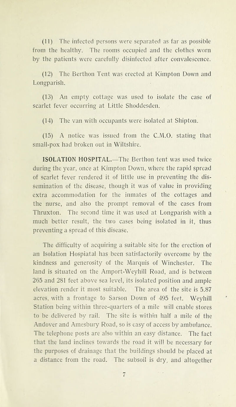 (11) The infected persons were separated as far as possible from the healthy. The rooms occupied and the clothes worn by the patients were carefully disinfected after convalescence. (12) The Berthon Tent was erected at Kimpton Down and Longparish. (13) An empty cottage was used to isolate the case of scarlet fever occurring at Little Shoddesden. (14) The van with occupants were isolated at Shipton. (15) A notice was issued from the C.M.O. stating that small-pox had broken out in Wiltshire. ISOLATION HOSPITAL.—The Berthon tent was used twice during the year, once at Kimpton Down, where the rapid spread of scarlet fever rendered it of little use in preventing the dis- semination of the disease, though it was of value in providing e.xtra accommodation for the inmates of the cottages and the nurse, and also the prompt removal of the cases from Thruxton. The second time it was used at Longparish with a much better result, the two cases being isolated in it, thus preventing a spread of this disease. The difficulty of acquiring a suitable site for the erection of an Isolation Hospiatal has been satisfactorily overcome by the kindness and generosity of the Marquis of Winchester. The land is situated on the Amport-Weyhill Road, and is between 265 and 281 feet above sea level, its isolated position and ample elevation render it most suitable. The area of the site is 5.87 acres, with a frontage to Sarson Down of 495 feet. Weyhill Station being within three-quarters of a mile will enable stores to be delivered by rail. The site is within half a mile of the -Andover and Amesbury Road, so is easy of access by ambulance. The telephone posts are also within an easy distance. The fact that the land inclines towards the road it will be necessary for the purposes of drainage that the buildings should be placed at a distance from the road. The subsoil is dry, and altogether