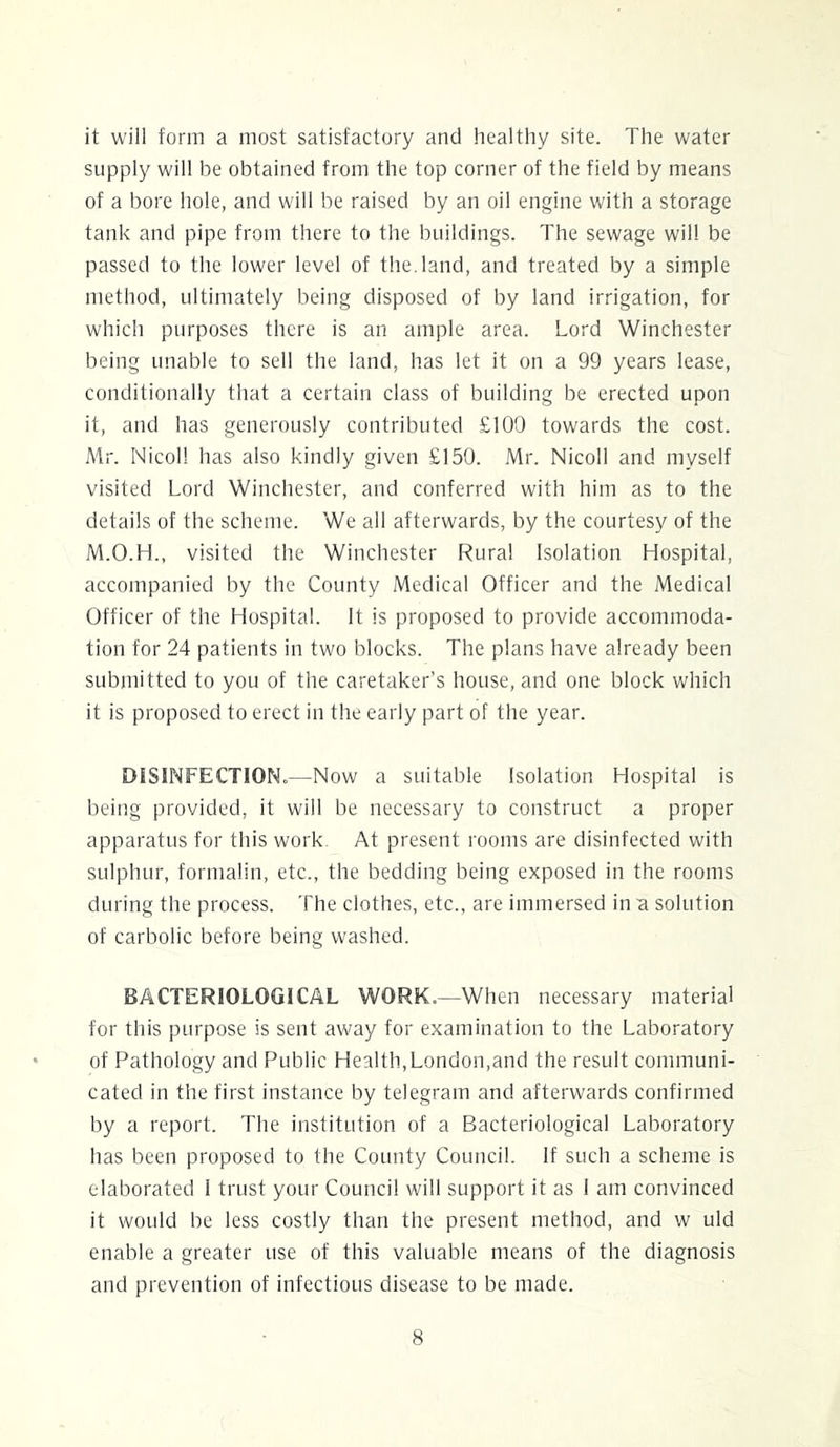 it will form a most satisfactory and healthy site. The water supply will be obtained from the top corner of the field by means of a bore hole, and will be raised by an oil engine with a storage tank and pipe from there to the buildings. The sewage will be passed to the lower level of the. land, and treated by a simple method, ultimately being disposed of by land irrigation, for which purposes there is an ample area. Lord Winchester being unable to sell the land, has let it on a 99 years lease, conditionally that a certain class of building be erected upon it, and has generously contributed £100 towards the cost. Mr. Nicol! has also kindly given £150. Mr. Nicoll and myself visited Lord Winchester, and conferred with him as to the details of the scheme. We all afterwards, by the courtesy of the M.O.H., visited the Winchester Rural Isolation Hospital, accompanied by the County Medical Officer and the Medical Officer of the Hospital. It is proposed to provide accommoda- tion for 24 patients in two blocks. The plans have already been submitted to you of the caretaker’s house, and one block which it is proposed to erect in the early part of the year. DiSlNFECTIONo—Now a suitable Isolation Hospital is being provided, it will be necessary to construct a proper apparatus for this work At present rooms are disinfected with sulphur, formalin, etc., the bedding being exposed in the rooms during the process. The clothes, etc., are immersed in a solution of carbolic before being washed. BACTERIOLOGICAL WORK.—When necessary material for this purpose is sent away for examination to the Laboratory of Pathology and Public Health,London,and the result communi- cated in the first instance by telegram and afterwards confirmed by a report. The institution of a Bacteriological Laboratory has been proposed to the County Council. If such a scheme is elaborated 1 trust your Council will support it as 1 am convinced it would be less costly than the present method, and w uld enable a greater use of this valuable means of the diagnosis and prevention of infectious disease to be made.