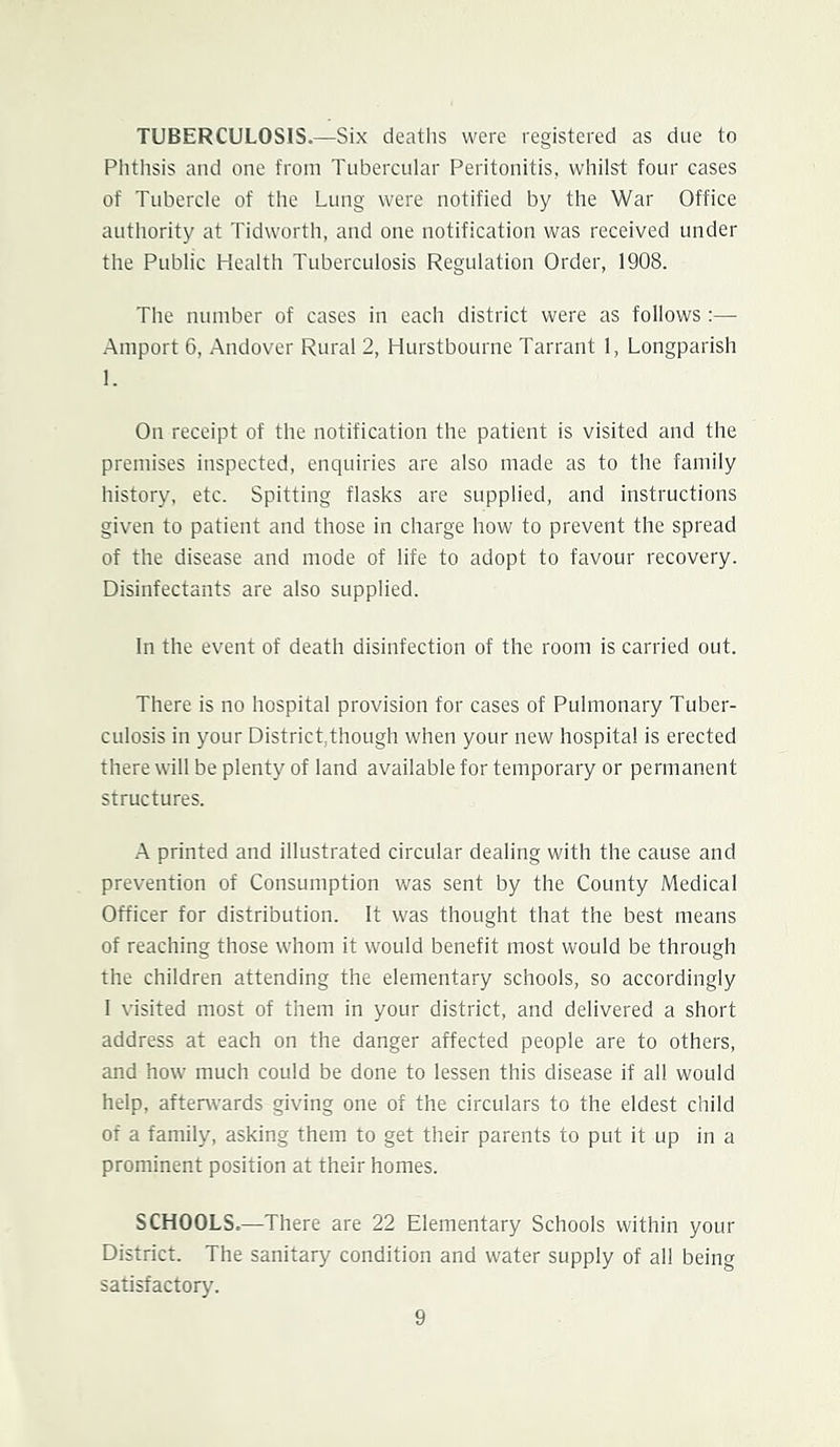 TUBERCULOSIS.—Six deaths were registered as due to Phthsis and one from Tubercular Peritonitis, whilst four cases of Tubercle of the Lung were notified by the War Office authority at Tidworth, and one notification was received under the Public Health Tuberculosis Regulation Order, 1908. The number of cases in each district were as follows :— -Amport 6, Andover Rural 2, Hurstbourne Tarrant 1, Longparish 1. On receipt of the notification the patient is visited and the premises inspected, enquiries are also made as to the family history, etc. Spitting flasks are supplied, and instructions given to patient and those in charge how to prevent the spread of the disease and mode of life to adopt to favour recovery. Disinfectants are also supplied. In the event of death disinfection of the room is carried out. There is no hospital provision for cases of Pulmonary Tuber- culosis in your District,though when your new hospital is erected there will be plenty of land available for temporary or permanent structures. .A printed and illustrated circular dealing with the cause and prevention of Consumption was sent by the County Medical Officer for distribution. It was thought that the best means of reaching those whom it would benefit most would be through the children attending the elementary schools, so accordingly 1 visited most of them in your district, and delivered a short address at each on the danger affected people are to others, and how much could be done to lessen this disease if all would help, aftenvards giving one of the circulars to the eldest child of a family, asking them to get their parents to put it up in a prominent position at their homes. SCHOOLS.—There are 22 Elementary Schools within your District. The sanitary condition and water supply of all being satisfactory.
