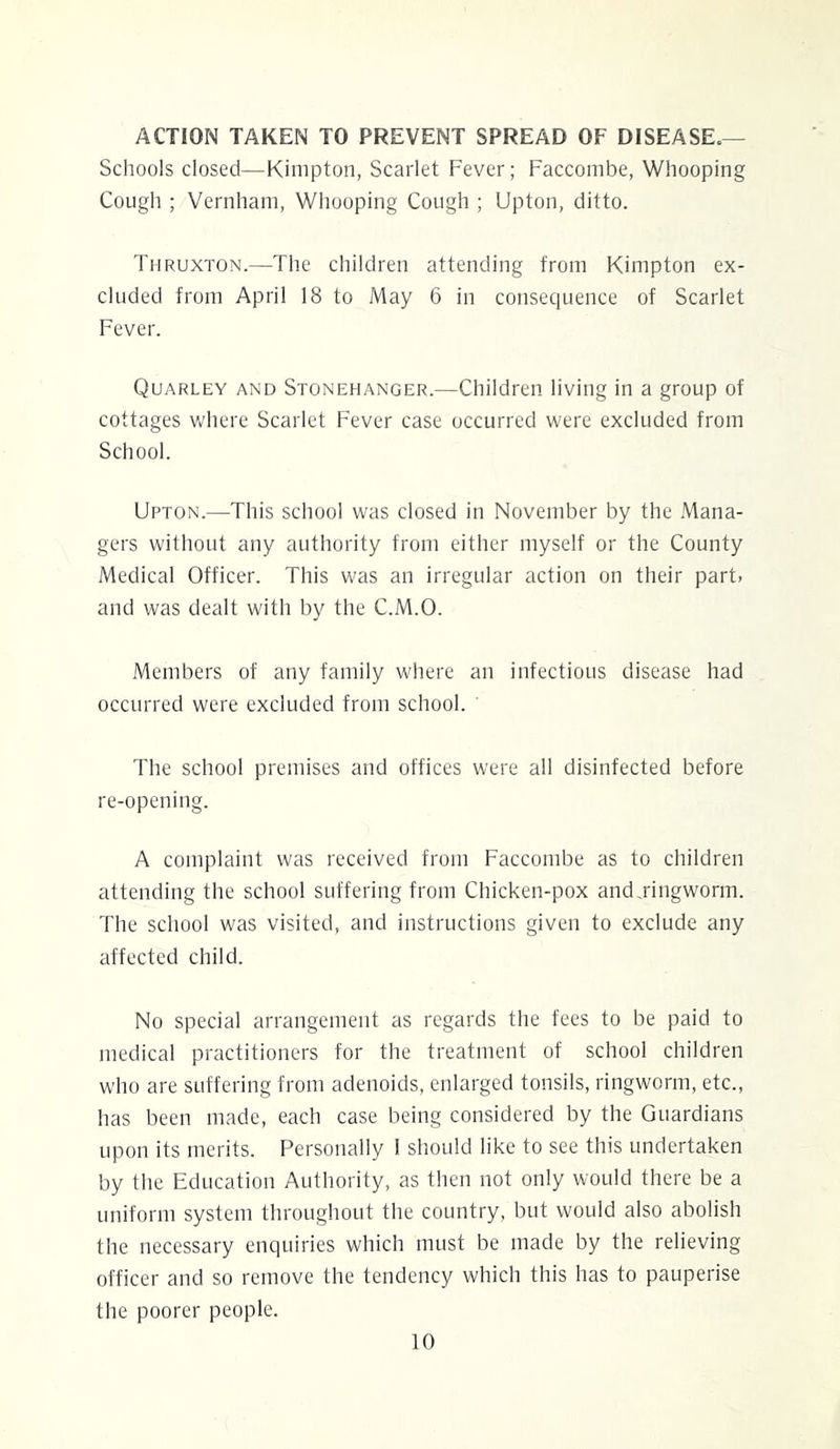 ACTION TAKEN TO PREVENT SPREAD OF DISEASE.— Schools closed—Kimpton, Scarlet Fever; Faccombe, Whooping Cough ; Vernham, Whooping Cough ; Upton, ditto. Thruxton.—The children attending from Kimpton ex- cluded from April 18 to May 6 in consequence of Scarlet Fever. Quarley and Stonehanger.—Children living in a group of cottages Vv'here Scarlet Fever case occurred were excluded from School. Upton.—This school was closed in November by the Mana- gers without any authority from either myself or the County Medical Officer. This w'as an irregular action on their part- and was dealt with by the C.M.O. Members of any family where an infectious disease had occurred were excluded from school. ' The school premises and offices were all disinfected before re-opening. A complaint was received from Faccombe as to children attending the school suffering from Chicken-pox andjingworm. d'he school was visited, and instructions given to exclude any affected child. No special arrangement as regards the fees to be paid to medical practitioners for the treatment of school children who are suffering from adenoids, enlarged tonsils, ringworm, etc., has been made, each case being considered by the Guardians upon its merits. Personally I should like to see this undertaken by the Education Authority, as then not only would there be a uniform system throughout the country, but would also abolish the necessary enquiries which must be made by the relieving officer and so remove the tendency which this has to pauperise the poorer people.