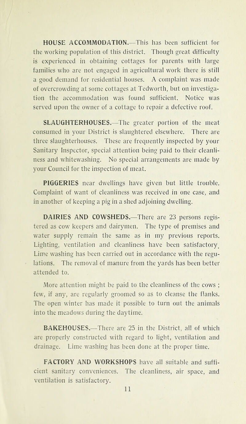 HOUSE ACCOMMODATION.—This has been sufficient for the working population of this district. Though great difficulty is experienced in obtaining cottages for parents with large families who are not engaged in agricultural work there is still a good demand for residential houses. A complaint was made of overcrowding at some cottages at Tedworth, but on investiga- tion the accommodation was found sufficient. Notice was served upon the owner of a cottage to repair a defective roof. SLAUGHTERHOUSES.—The greater portion of the meat consumed in your District is slaughtered elsewhere. There are three slaughterhouses. These are frequently inspected by your Sanitary Inspector, special attention being paid to their cleanli- ness and whitewashing. No special arrangements are made by your Council for the inspection of meat. PIGGERIES near dwellings have given but little trouble. Complaint of want of cleanliness was received in one case, and in another of keeping a pig in a shed adjoining dwelling. DAIRIES AND COWSHEDS.—There are 23 persons regis- tered as cow keepers and dairymen. The type of premises and water supply remain the same as in my previous reports. Lighting, ventilation and cleanliness have been satisfactory. Lime washing has been carried out in accordance with the regu- lations. The removal of manure from the yards has been better attended to. -More attention might be paid to the cleanliness of the cows ; few, if any, are regularly groomed so as to cleanse the flanks. The open winter has made it possible to turn out the animals into the meadows during the daytime. BAKEHOUSES.—There are 25 in the District, all of which are properly constructed with regard to light, ventilation and drainage. Lime washing has been done at the proper time. FACTORY AND WORKSHOPS have all suitable and suffi- cient sanitary conveniences. The cleanliness, air space, and ventilation is satisfactory.