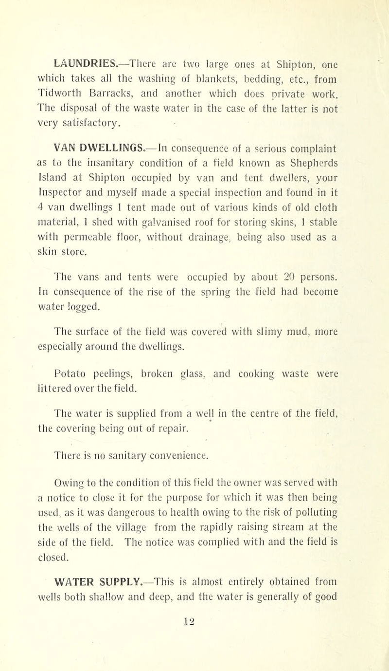 LAUNDRIES.—There are two large ones at Shipton, one which takes all the washing of blankets, bedding, etc., from Tidworth Barracks, and another which does private work. The disposal of the waste water in the case of the latter is not very satisfactory. VAN DWELLINGS.— In consequence of a serious complaint as to the insanitary condition of a field known as Shepherds Island at Shipton occupied by van and tent dwellers, your Inspector and myself made a special inspection and found in it 4 van dwellings 1 tent made out of various kinds of old cloth material. 1 shed with galvanised roof for storing skins, 1 stable with permeable floor, without drainage, being also used as a skin store. The vans and tents were occupied by about 20 persons. In consequence of the rise of the spring the field had become water logged. The surface of the field was covered with slimy mud, more especially around the dwellings. Potato peelings, broken glass, and cooking waste were littered over the field. The water is supplied from a well in the centre of the field, the covering being out of repair. There is no sanitary convenience. Owing to the condition of this field the owner was served with a notice to close it for the purpose for which it was then being used, as it was dangerous to health owing to the risk of polluting the wells of the village from the rapidly raising stream at the side of the field. The notice was complied with and the field is closed. WATER SUPPLY.—This is almost entirely obtained from wells both shallow and deep, and the water is generally of good