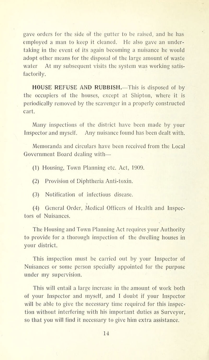 gave orders for the side of the gutter to be raised, and he has employed a man to keep it cleaned. He also gave an under- taking in the event of its again becoming a nuisance he would adopt other means for the disposal of the large amount of waste water At my subsequent visits the system was working satis- factorily. HOUSE REFUSE AND RUBBISH.—This is disposed of by the occupiers of the houses, except at Shipton, where it is periodically removed by the scavenger in a properly constructed cart. Many inspections of the district have been made by your Inspector and myself. Any nuisance found has been dealt with. Memoranda and circulars have been received from the Local Government Board dealing with— (1) Housing, Town Planning etc. Act, 1909. (2) Provision of Diphtheria Anti-toxin. (3) Notification of infectious disease. (4) General Order, Medical Officers of Health and Inspec- tors of Nuisances. The Housing and Town Planning Act requires your Authority to provide for a thorough inspection of the dwelling houses in your district. This inspection must be carried out by your Inspector of Nuisances or some person specially appointed for the purpose under my supervision. This will entail a large increase in the amount of work both of your Inspector and myself, and I doubt if your Inspector will be able to give the necessary time required for this inspec- tion without interfering with his important duties as Surveyor, so that you will find it necessary to give him extra assistance.