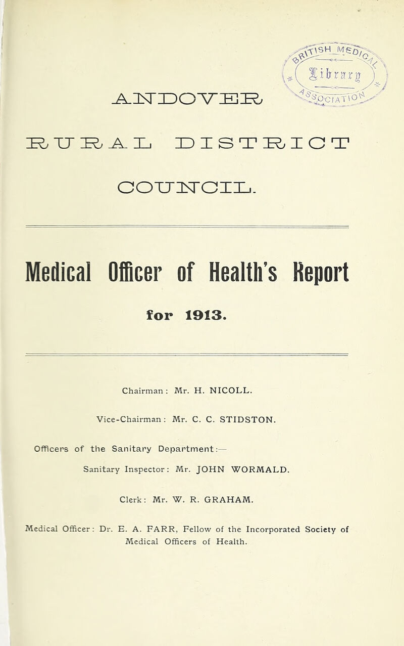 'D^Vooi^nO'V IR, TT IR, A-HD DISTRICT OOTTTnTGIIL.. Medical Officer of Health’s Report for 1913. Chairman: Mr. H. NICOLL. Vice-Chairman: Mr. C. C. STIDSTON. Officers of the Sanitary Department:— Sanitary Inspector: Mr. JOHN WORMALD. Clerk: Mr. W. R. GRAHAM. Medical Officer: Dr. E. A. FARR, Fellow of the Incorporated Society of Medical Officers of Health.