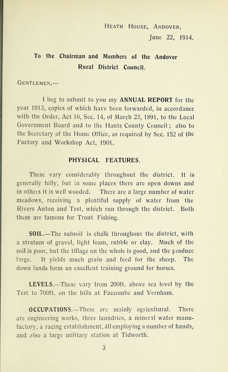 Heath House, Andover, June 22, 1914. To the Chairman and Members of the Andover Rural District Council. Gentlemen,— 1 beg to submit to you my ANNUAL REPORT for the year 1913, copies of which have been forwarded, in accordance with the Order, Act 16, Sec. 14, of March 23, 1891, to the Local Government Board and to the Hants County Council; also to the Secretary of the Home Office, as required by Sec. 152 of the Factory and Workshop Act, 1901. PHYSICAL FEATURES. These vary considerably throughout the district. It is generally hilly, but in some places there are open downs and in otheis it is well wooded. There are a large number of water meadows, receiving a plentiful supply of water from the Rivers Anton and Test, which run through the district. Both these are famous for Trout Fishing. SOIL.—The subsoil is chalk throughout the district, with a stratum of gravel, light loam, rubble or clay. Much of the soil is poor, but the tillage on the whole is good, and the produce large. It yields much grain and feed for the sheep. The down lands form an excellent training ground for horses. LEVELS.—These vary from 200ft. above sea level by the Test to 700ft. on the hills at Faccombe and Vernham. OCCUPATIONS.—These are mainly agricultural. There are engineering works, three laundries, a mineral water manu- factory, a racing establishment, all employing a number of hands, and also a large military station at Tidworth.