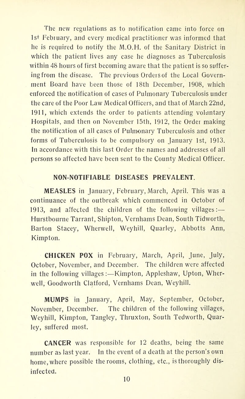 The new regulations as to notification came into force on 1st February, and every medical practitioner was informed that he is required to notify the M.O.H. of the Sanitary District in which the patient lives any case he diagnoses as Tuberculosis within 48 hours of first becoming aware that the patient is so suffer- ing from the disease. The previous Orders of the Local Govern- ment Board have been those of 18th December, 1908, which enforced the notification of cases of Pulmonary Tuberculosis under the care of the Poor Law Medical Officers, and that of March 22nd, 1911, which extends the order to patients attending voluntary Hospitals, and then on November 15th, 1912, the Order making the notification of all cases of Pulmonary Tuberculosis and other forms of Tuberculosis to be compulsory on January 1st, 1913. In accordance with this last Order the names and addresses of all persons so affected have been sent to the County Medical Officer. NON-NOTIFIABLE DISEASES PREVALENT. MEASLES in January, February, March, April. This was a continuance of the outbreak which commenced in October of 1913, and affected the children of the following villages:— Hurstbourne Tarrant, Shipton, Vernhams Dean, South Tidworth, Barton Stacey, Wherwell, Weyhill, Quarley, Abbotts Ann, Kimpton. CHICKEN POX in February, March, April, June, July, October, November, and December. The children were affected in the following villages:—Kimpton, Appleshaw, Upton, Wher- well, Goodworth Clatford, Vernhams Dean, Weyhill. MUMPS in January, April, May, September, October, November, December. The children of the following villages, Weyhill, Kimpton, Tangley, Thruxton, South Tedworth, Quar- ley, suffered most. CANCER was responsible for 12 deaths, being the same number as last year. In the event of a death at the person’s own home, where possible the rooms, clothing, etc., is thoroughly dis- infected.