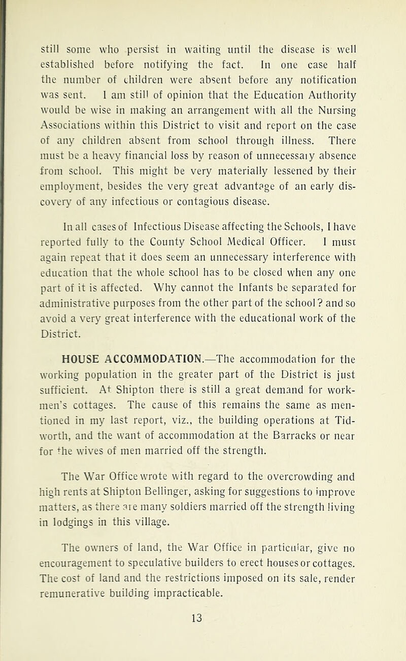 still some who persist in waiting until the disease is well established before notifying the fact. In one case half the number of children were absent before any notification was sent. I am still of opinion that the Education Authority would be wise in making an arrangement with all the Nursing Associations within this District to visit and report on the case of any children absent from school through illness. There must be a heavy financial loss by reason of unnecessaiy absence from school. This might be very materially lessened by their employment, besides the very great advantage of an early dis- covery of any infectious or contagious disease. In all cases of Infectious Disease affecting the Schools, I have reported fully to the County School Medical Officer. I must again repeat that it does seem an unnecessary interference with education that the whole school has to be closed when any one part of it is affected. Why cannot the Infants be separated for administrative purposes from the other part of the school ? and so avoid a very great interference with the educational work of the District. HOUSE ACCOMMODATION.—The accommodation for the working population in the greater part of the District is just sufficient. At. Shipton there is still a great demand for work- men’s cottages. The cause of this remains the same as men- tioned in my last report, viz., the building operations at Tid- worth, and the want of accommodation at the Barracks or near for the wives of men married off the strength. The War Office wrote with regard to the overcrowding and high rents at Shipton Bellinger, asking for suggestions to improve matters, as there are many soldiers married off the strength living in lodgings in this village. The owners of land, the War Office in particular, give no encouragement to speculative builders to erect houses or cottages. The cost of land and the restrictions imposed on its sale, render remunerative building impracticable.