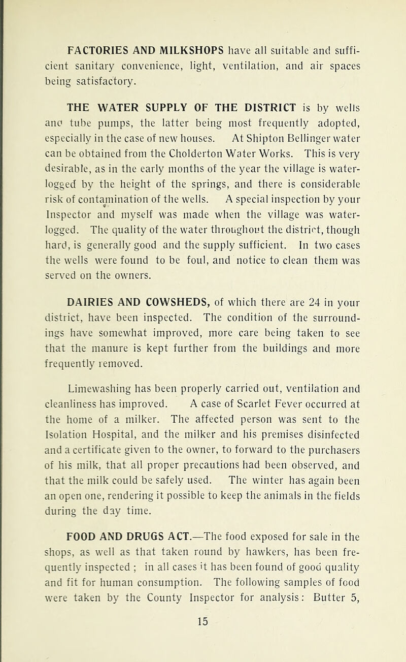 FACTORIES AND MILKSHOPS have all suitable and suffi- cient sanitary convenience, light, ventilation, and air spaces being satisfactory. THE WATER SUPPLY OF THE DISTRICT is by wells ano tube pumps, the latter being most frequently adopted, especially in the case of new houses. At Shipton Bellinger water can be obtained from the Cholderton Water Works. This is very desirable, as in the early months of the year the village is water- logged by the height of the springs, and there is considerable risk of contamination of the wells. A special inspection by your Inspector and myself was made when the village was water- logged. The quality of the water throughout the district, though hard, is generally good and the supply sufficient. In two cases the wells were found to be foul, and notice to clean them was served on the owners. DAIRIES AND COWSHEDS, of which there are 24 in your district, have been inspected. The condition of the surround- ings have somewhat improved, more care being taken to see that the manure is kept further from the buildings and more frequently removed. Limewashing has been properly carried out, ventilation and cleanliness has improved. A case of Scarlet Fever occurred at the home of a milker. The affected person was sent to the Isolation Hospital, and the milker and his premises disinfected and a certificate given to the owner, to forward to the purchasers of his milk, that all proper precautions had been observed, and that the milk could be safely used. The winter has again been an open one, rendering it possible to keep the animals in the fields during the day time. FOOD AND DRUGS ACT.—The food exposed for sale in the shops, as well as that taken round by hawkers, has been fre- quently inspected ; in all cases it has been found of good quality and fit for human consumption. The following samples of food were taken by the County Inspector for analysis: Butter 5,