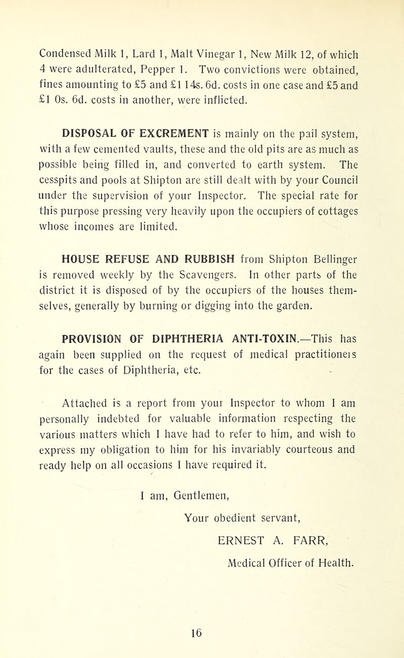 Condensed Milk 1, Lard 1, Malt Vinegar 1, New Milk 12, of which 4 were adulterated, Pepper 1. Two convictions were obtained, fines amounting to £5 and £1 14s. 6d. costs in one case and £5 and £1 Os. 6d. costs in another, were inflicted. DISPOSAL OF EXCREMENT is mainly on the pail system, with a few cemented vaults, these and the old pits are as much as possible being filled in, and converted to earth system. The cesspits and pools at Shipton are still dealt with by your Council under the supervision of your Inspector. The special rate for this purpose pressing very heavily upon the occupiers of cottages whose incomes are limited. HOUSE REFUSE AND RUBBISH from Shipton Bellinger is removed weekly by the Scavengers. In other parts of the district it is disposed of by the occupiers of the houses them- selves, generally by burning or digging into the garden. PROVISION OF DIPHTHERIA ANTI TOXIN.—This has again been supplied on the request of medical practitioneis for the cases of Diphtheria, etc. Attached is a report from your Inspector to whom I am personally indebted for valuable information respecting the various matters which I have had to refer to him, and wish to express my obligation to him for his invariably courteous and ready help on all occasions I have required it. I am, Gentlemen, Your obedient servant, ERNEST A. FARR, Medical Officer of Health.