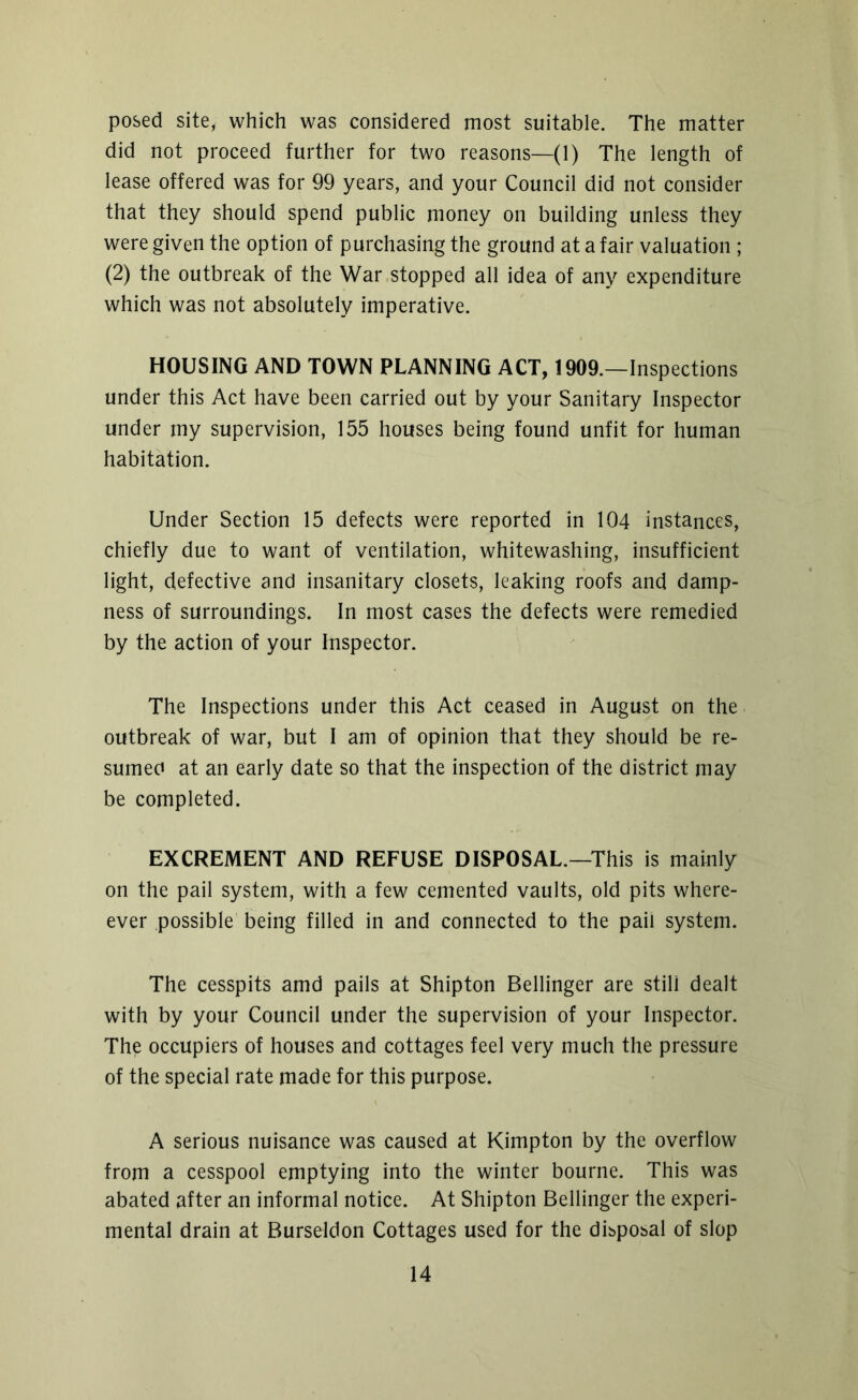 posed site, which was considered most suitable. The matter did not proceed further for two reasons—(1) The length of lease offered was for 99 years, and your Council did not consider that they should spend public money on building unless they were given the option of purchasing the ground at a fair valuation ; (2) the outbreak of the War stopped all idea of any expenditure which was not absolutely imperative. HOUSING AND TOWN PLANNING ACT, 1909.—Inspections under this Act have been carried out by your Sanitary Inspector under my supervision, 155 houses being found unfit for human habitation. Under Section 15 defects were reported in 104 instances, chiefly due to want of ventilation, whitewashing, insufficient light, defective and insanitary closets, leaking roofs and damp- ness of surroundings. In most cases the defects were remedied by the action of your Inspector. The Inspections under this Act ceased in August on the outbreak of war, but I am of opinion that they should be re- sumed at an early date so that the inspection of the district may be completed. EXCREMENT AND REFUSE DISPOSAL.—This is mainly on the pail system, with a few cemented vaults, old pits when- ever possible being filled in and connected to the pail system. The cesspits amd pails at Shipton Bellinger are stili dealt with by your Council under the supervision of your Inspector. The occupiers of houses and cottages feel very much the pressure of the special rate made for this purpose. A serious nuisance was caused at Kimpton by the overflow from a cesspool emptying into the winter bourne. This was abated after an informal notice. At Shipton Bellinger the experi- mental drain at Burseldon Cottages used for the disposal of slop