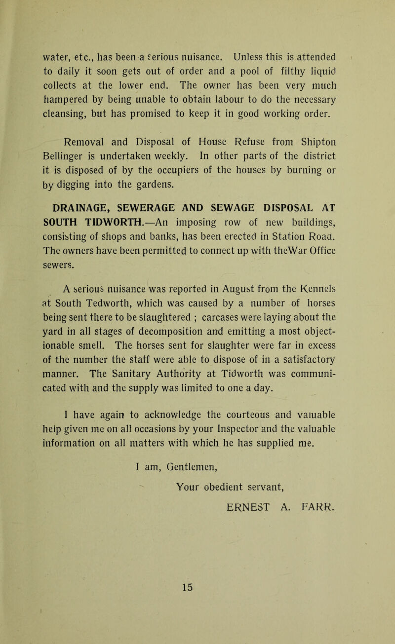 water, etc., has been a serious nuisance. Unless this is attended to daily it soon gets out of order and a pool of filthy liquid collects at the lower end. The owner has been very much hampered by being unable to obtain labour to do the necessary cleansing, but has promised to keep it in good working order. Removal and Disposal of House Refuse from Shipton Bellinger is undertaken weekly. In other parts of the district it is disposed of by the occupiers of the houses by burning or by digging into the gardens. DRAINAGE, SEWERAGE AND SEWAGE DISPOSAL AT SOUTH TIDWORTH.—An imposing row of new buildings, consisting of shops and banks, has been erected in Station Road. The owners have been permitted to connect up with theWar Office sewers. A serious nuisance was reported in August from the Kennels at South Tedworth, which was caused by a number of horses being sent there to be slaughtered ; carcases were laying about the yard in all stages of decomposition and emitting a most object- ionable smell. The horses sent for slaughter were far in excess of the number the staff were able to dispose of in a satisfactory manner. The Sanitary Authority at Tidworth was communi- cated with and the supply was limited to one a day. I have again to acknowledge the courteous and valuable help given me on all occasions by your Inspector and the valuable information on all matters with which he has supplied me. I am, Gentlemen, Your obedient servant, ERNEST A. FARR.