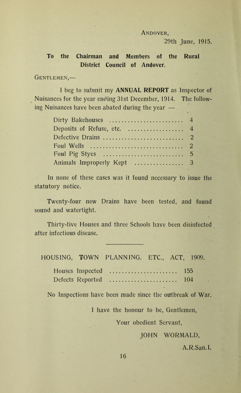 Andover, 29th June, 1915. To the Chairman and Members of the Rural District Council of Andover. Gentlemen,— I beg to submit my ANNUAL REPORT as Inspector of Nuisances for the year ending 31st December, 1914. The follow- ing Nuisances have been abated during the year — Dirty Bakehouses 4 Deposits of Refuse, etc 4 Defective Drains 2 Foul Wells 2 Foul Pig Styes 5 Animals Improperly Kept 3 In none of these cases was it found necessary to issue the statutory notice. Twenty-four new Drains have been tested, and found sound and watertight. Thirty-five Houses and three Schools have been disinfected after infectious disease. HOUSING, TOWN PLANNING. ETC., ACT, 1909. Houses Inspected 155 Defects Reported 104 No Inspections have been made since the outbreak of War. I have the honour to be, Gentlemen, Your obedient Servant, JOHN WORMALD, A.R.San.I.