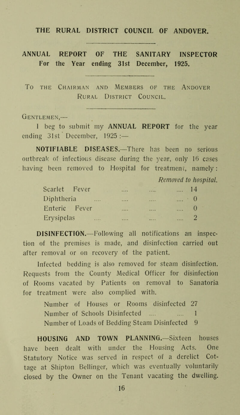 THE RURAL DISTRICT COUNCIL OF ANDOVER. ANNUAL REPORT OF THE SANITARY INSPECTOR For the Year ending 31st December, 1925. TO THE Chairman and Members of the Andover Rural District Council. Gentlemen,— I beg to submit my ANNUAL REPORT for the year ending 31st December, 1925:— NOTIFIABLE DISEASES.—There has been no serious outbreak of infectious disease during the year, only 16 cases having been removed to Hospital for treatment, namely: Scarlet Fever Diphtheria Enteric Fever Erysipelas Removed to hospital. .... 14 .... 0 .... 0 .... 2 DISINFECTION.—Following all notifications an inspec- tion of the premises is made, and disinfection carried out after removal or on recovery of the patient. Infected bedding is also removed for steam disinfection. Requests from the County Medical Officer for disinfection of Rooms vacated by Patients on removal to Sanatoria for treatment were also complied with. Number of Houses or Rooms disinfected 27 Number of Schools Disinfected .... .... 1 Number of Loads of Bedding Steam Disinfected 9 HOUSING AND TOWN PLANNING.—Sixteen houses have been dealt with under the Housing Acts. One Statutory Notice was served in respect of a derelict Cot- tage at Shipton Bellinger, which was eventually voluntarily closed by the Owner on the Tenant vacating the dwelling.