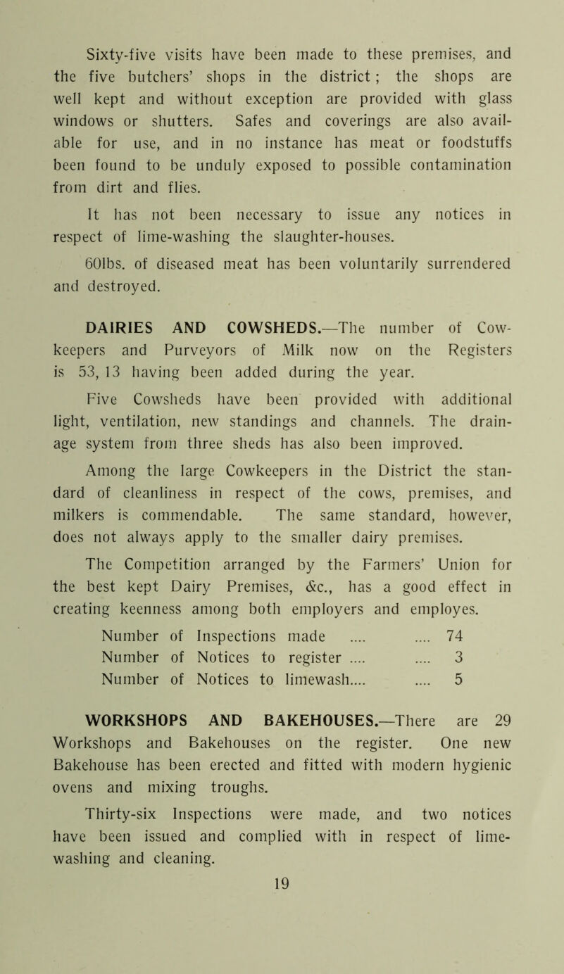 Sixty-five visits have been made to these premises, and the five butchers’ shops in the district; the shops are well kept and without exception are provided with glass windows or shutters. Safes and coverings are also avail- able for use, and in no instance has meat or foodstuffs been found to be unduly exposed to possible contamination from dirt and flies. It has not been necessary to issue any notices in respect of lime-washing the slaughter-houses. 601bs. of diseased meat has been voluntarily surrendered and destroyed. DAIRIES AND COWSHEDS.—The number of Cow- keepers and Purveyors of Milk now on the Registers is 53, 13 having been added during the year. Five Cowsheds have been provided with additional light, ventilation, new standings and channels. The drain- age system from three sheds has also been improved. Among the large Cowkeepers in the District the stan- dard of cleanliness in respect of the cows, premises, and milkers is commendable. The same standard, however, does not always apply to the smaller dairy premises. The Competition arranged by the Farmers’ Union for the best kept Dairy Premises, &c., has a good effect in creating keenness among both employers and employes. Number of Inspections made .... .... 74 Number of Notices to register .... .... 3 Number of Notices to limewash.... .... 5 WORKSHOPS AND BAKEHOUSES.—There are 29 Workshops and Bakehouses on the register. One new Bakehouse has been erected and fitted with modern hygienic ovens and mixing troughs. Thirty-six Inspections were made, and two notices have been issued and complied with in respect of lime- washing and cleaning.