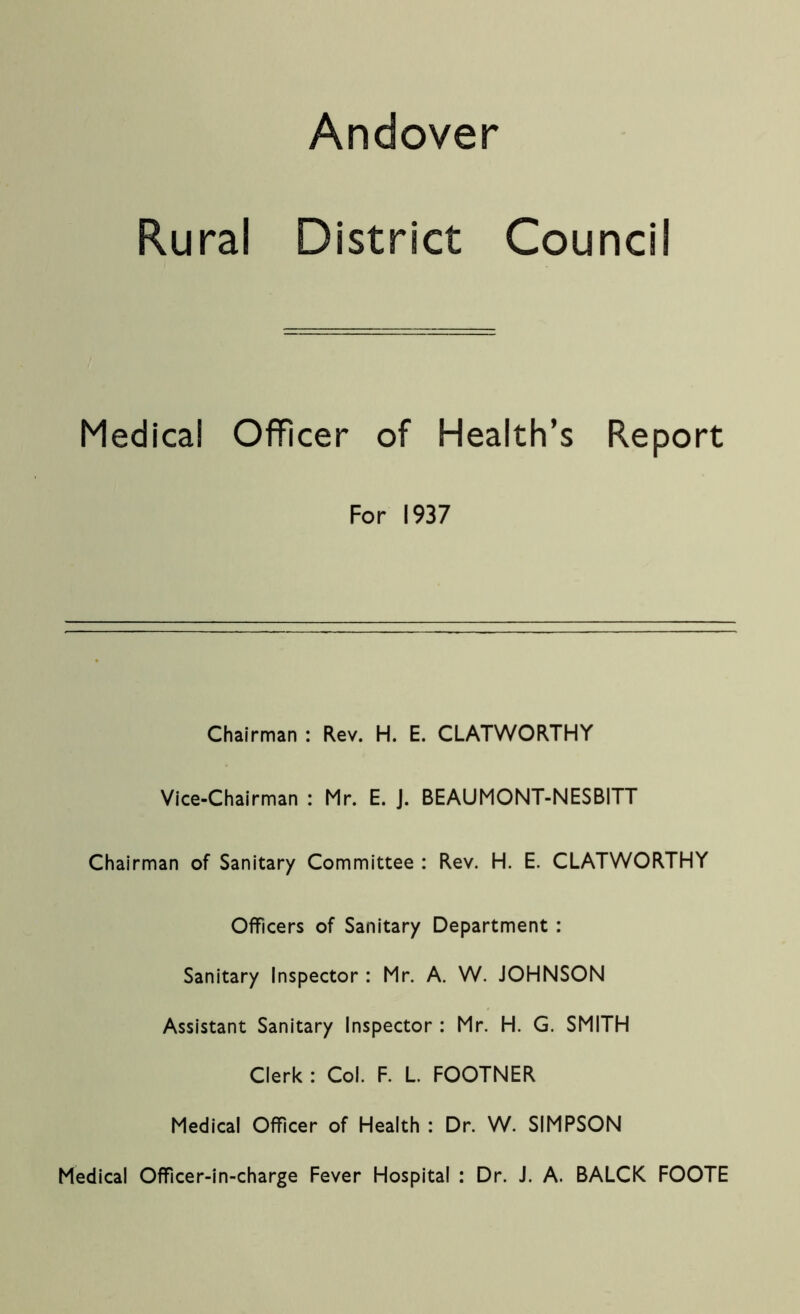 Andover Rural District Council Medical Officer of Health’s Report For 1937 Chairman : Rev. H. E. CLATWORTHY Vice-Chairman : Mr. E. J. BEAUMONT-NESBITT Chairman of Sanitary Committee : Rev. H. E. CLATWORTHY Officers of Sanitary Department : Sanitary Inspector : Mr. A. W. JOHNSON Assistant Sanitary Inspector : Mr. H. G. SMITH Clerk : Col. F. L. FOOTNER Medical Officer of Health : Dr. W. SIMPSON Medical Officer-in-charge Fever Hospital : Dr. J. A. BALCK FOOTE