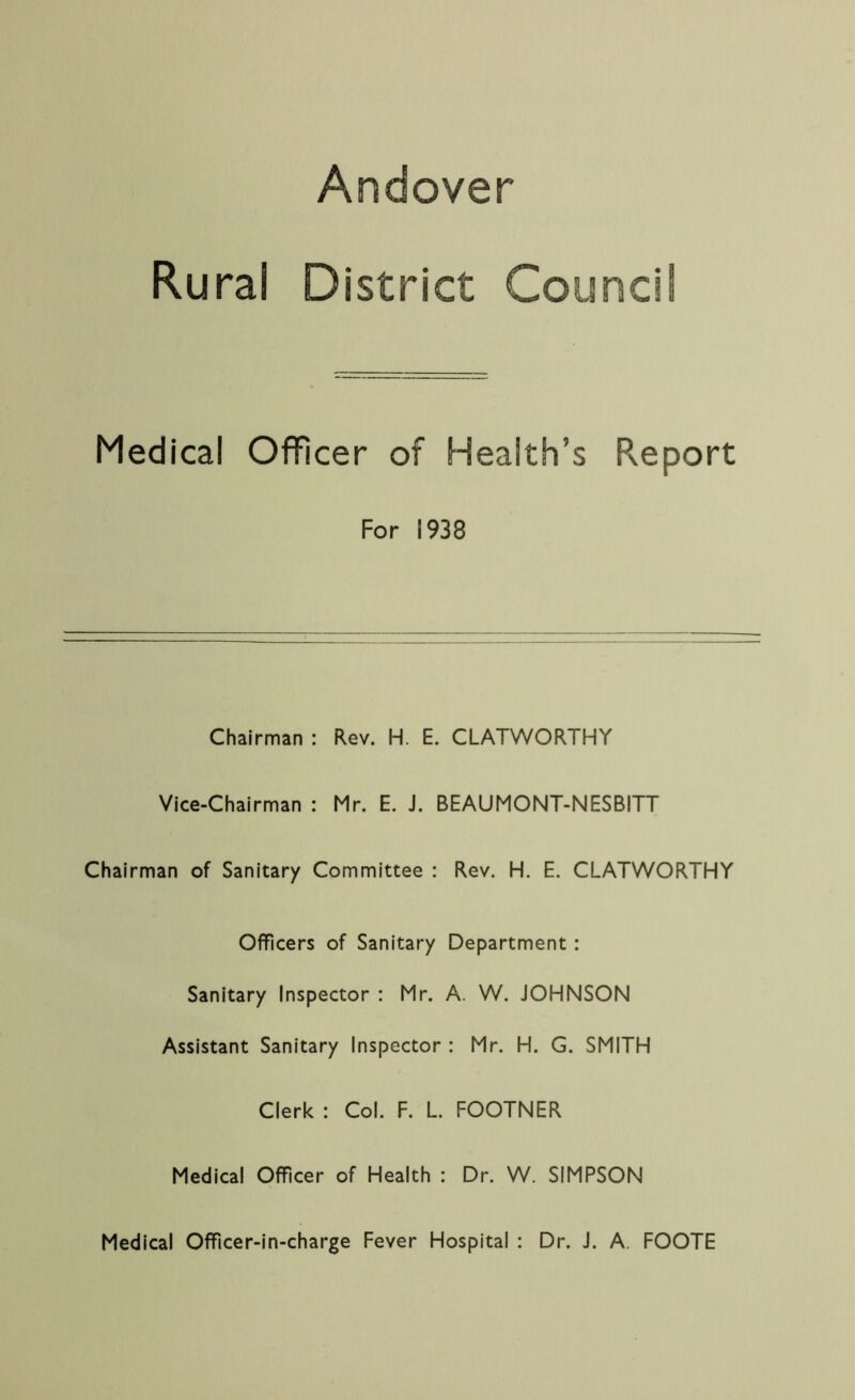 Andover Rural District Counci Medical Officer of Health’s Report For 1938 Chairman : Rev. H. E. CLATWORTHY Vice-Chairman : Mr. E. J. BEAUMONT-NESBITT Chairman of Sanitary Committee : Rev. H. E. CLATWORTHY Officers of Sanitary Department : Sanitary Inspector : Mr. A. W. JOHNSON Assistant Sanitary Inspector : Mr. H. G. SMITH Clerk : Col. F. L. FOOTNER Medical Officer of Health : Dr. W. SIMPSON Medical Officer-in-charge Fever Hospital : Dr. J. A FOOTE