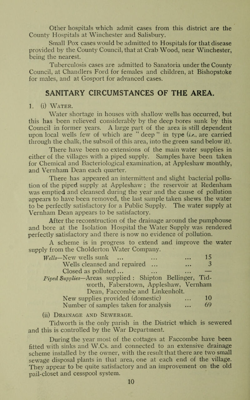 Other hospitals which admit cases from this district are the Count}7 Hospitals at Winchester and Salisbury. Small Pox cases would be admitted to Hospitals for that disease provided by the County Council, that at Crab Wood, near Winchester, being the nearest. Tuberculosis cases are admitted to Sanatoria under the County Council, at Chandlers Ford for females and children, at Bishopstoke for males, and at Gosport for advanced cases. SANITARY CIRCUMSTANCES OF THE AREA. 1. (i) Water. Water shortage in houses with shallow wells has occurred, but this has been relieved considerably by the deep bores sunk by this Council in former years. A large part of the area is still dependent upon local wells few of which are ‘ deep ” in type (*.<?., are carried through the chalk, the subsoil of this area, into the green sand below' it). There have been no extensions of the main water supplies in either of the villages with a piped supply. Samples have been taken for Chemical and Bacteriological examination, at Appleshaw monthly, and Vernham Dean each quarter. There has appeared an intermittent and slight bacterial pollu- tion of the piped supply at Appleshaw7; the reservoir at Redenham was emptied and cleansed during the year and the cause of pollution appears to have been removed, the last sample taken shew7s the water to be perfectly satisfactory for a Public Supply. The wrater supply at Vernham Dean appears to be satisfactory. After the reconstruction of the drainage around the pumphouse and bore at the Isolation Hospital the Water Supply w7as rendered perfectly satisfactory and there is now no evidence of pollution. A scheme is in progress to extend and improve the water supply from the Cholderton Water Company. Wells—New wells sunk ... ... ... 15 Wells cleansed and repaired ... ... 3 Closed as polluted... ... ... — Piped Supplies—Areas supplied : Shipton Bellinger, Tid- worth, Faberslowm, Appleshaw7, Vernham Dean, Faccombe and Linkenholt. New supplies provided (domestic) ... 10 Number of samples taken for analysis ... 69 (ii) Drainage and Sewerage. Tidworth is the only parish in the District which is sew'ered and this is controlled by the War Department. During the year most of the cottages at Faccombe have been fitted with sinks and W.Cs. and connected to an extensive drainage scheme installed by the owmer, w7ith the result that there are two small sew7age disposal plants in that area, one at each end of the village. They appear to be quite satisfactory and an improvement on the old pail-closet and cesspool system.
