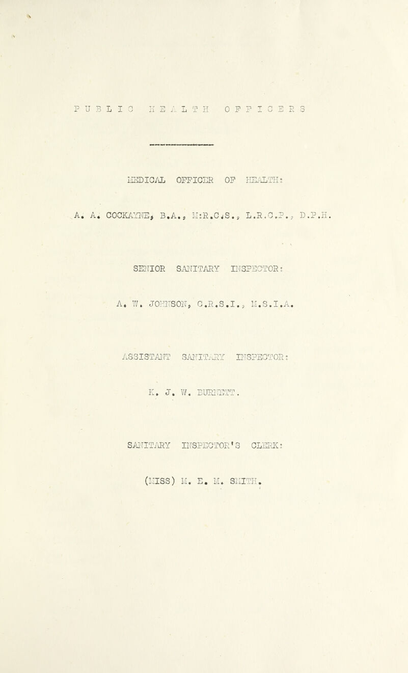 u L I L T I-I OFFICE L'lEDIG/iL OFFICER OF HEi^THs A. A* COCKAVFE> B.A., M:R,C^S.p L.R.C.?., D.P.H. SENIOR S.ANITARY INSPECTOR; A. ?/. JOHNSONj G,R«S.I., M.S.I.A, ASSISTAJ'TT SANITi-HY INSPECTOR; K. V/. BUPJTETT. SAITIT/\RY INSPECTOR’S CLERK; (KISS) M. E. SKITH