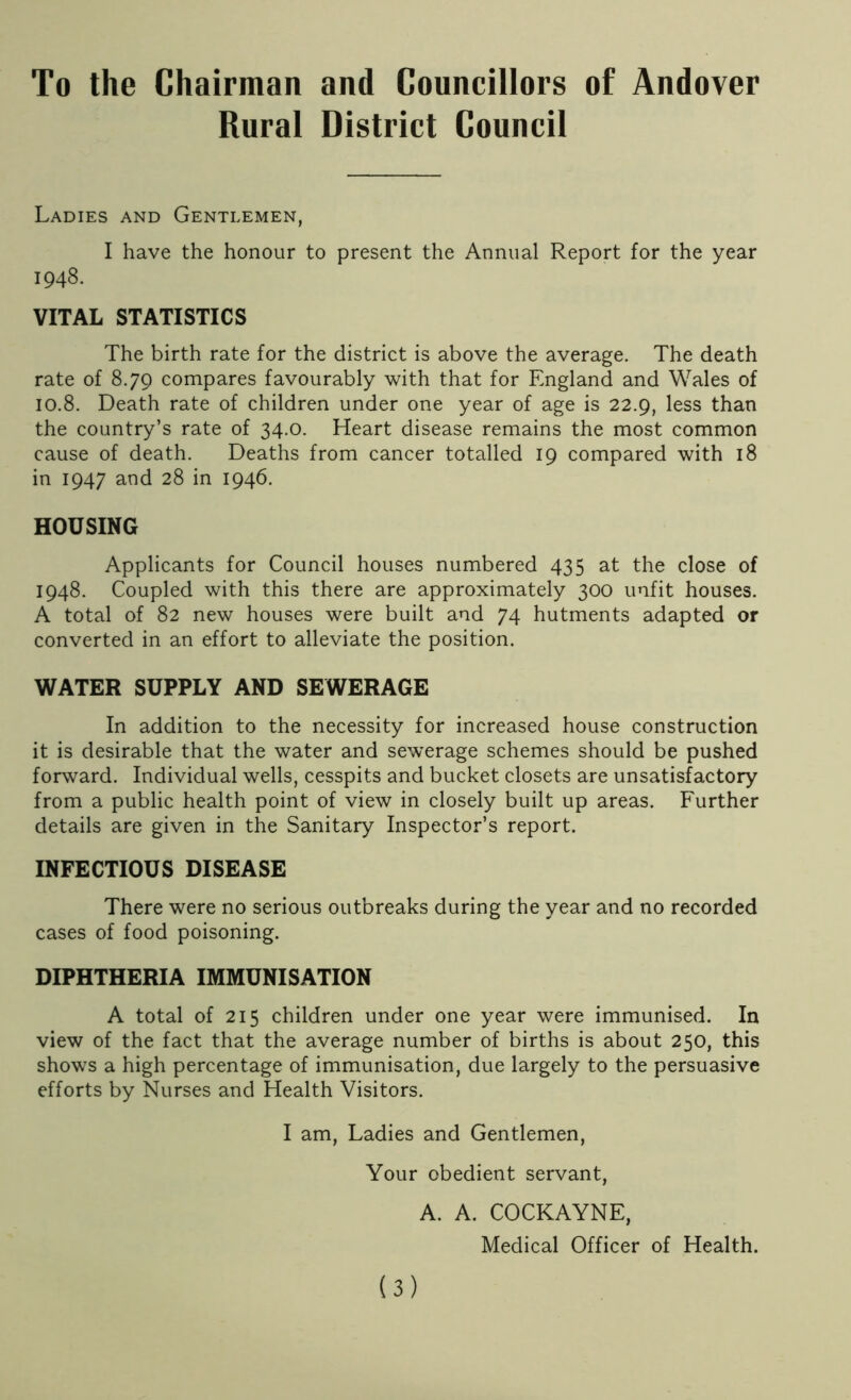 To the Chairman and Councillors of Andover Rural District Council Ladies and Gentlemen, I have the honour to present the Annual Report for the year 1948. VITAL STATISTICS The birth rate for the district is above the average. The death rate of 8.79 compares favourably with that for England and Wales of 10.8. Death rate of children under one year of age is 22.9, less than the country’s rate of 34.0. Heart disease remains the most common cause of death. Deaths from cancer totalled 19 compared with 18 in 1947 and 28 in 1946. HOUSING Applicants for Council houses numbered 435 at the close of 1948. Coupled with this there are approximately 300 unfit houses. A total of 82 new houses were built and 74 hutments adapted or converted in an effort to alleviate the position. WATER SUPPLY AND SEWERAGE In addition to the necessity for increased house construction it is desirable that the water and sewerage schemes should be pushed forward. Individual wells, cesspits and bucket closets are unsatisfactory from a public health point of view in closely built up areas. Further details are given in the Sanitary Inspector’s report. INFECTIOUS DISEASE There were no serious outbreaks during the year and no recorded cases of food poisoning. DIPHTHERIA IMMUNISATION A total of 215 children under one year were immunised. In view of the fact that the average number of births is about 250, this shows a high percentage of immunisation, due largely to the persuasive efforts by Nurses and Health Visitors. I am, Ladies and Gentlemen, Your obedient servant, A. A. COCKAYNE, Medical Officer of Health.