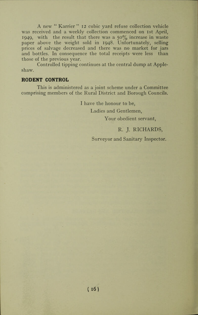 A new “ Karrier ” 12 cubic yard refuse collection vehicle was received and a weekly collection commenced on 1st April, 1949, with the result that there was a 50% increase in waste paper above the weight sold in 1948. Unfortunately, selling prices of salvage decreased and there was no market for jars and bottles. In consequence the total receipts were less than those of the previous year. Controlled tipping continues at the central dump at Apple- shaw. RODENT CONTROL This is administered as a joint scheme under a Committee comprising members of the Rural District and Borough Councils. I have the honour to be, Ladies and Gentlemen, Your obedient servant, R. J. RICHARDS, Surveyor and Sanitary Inspector.