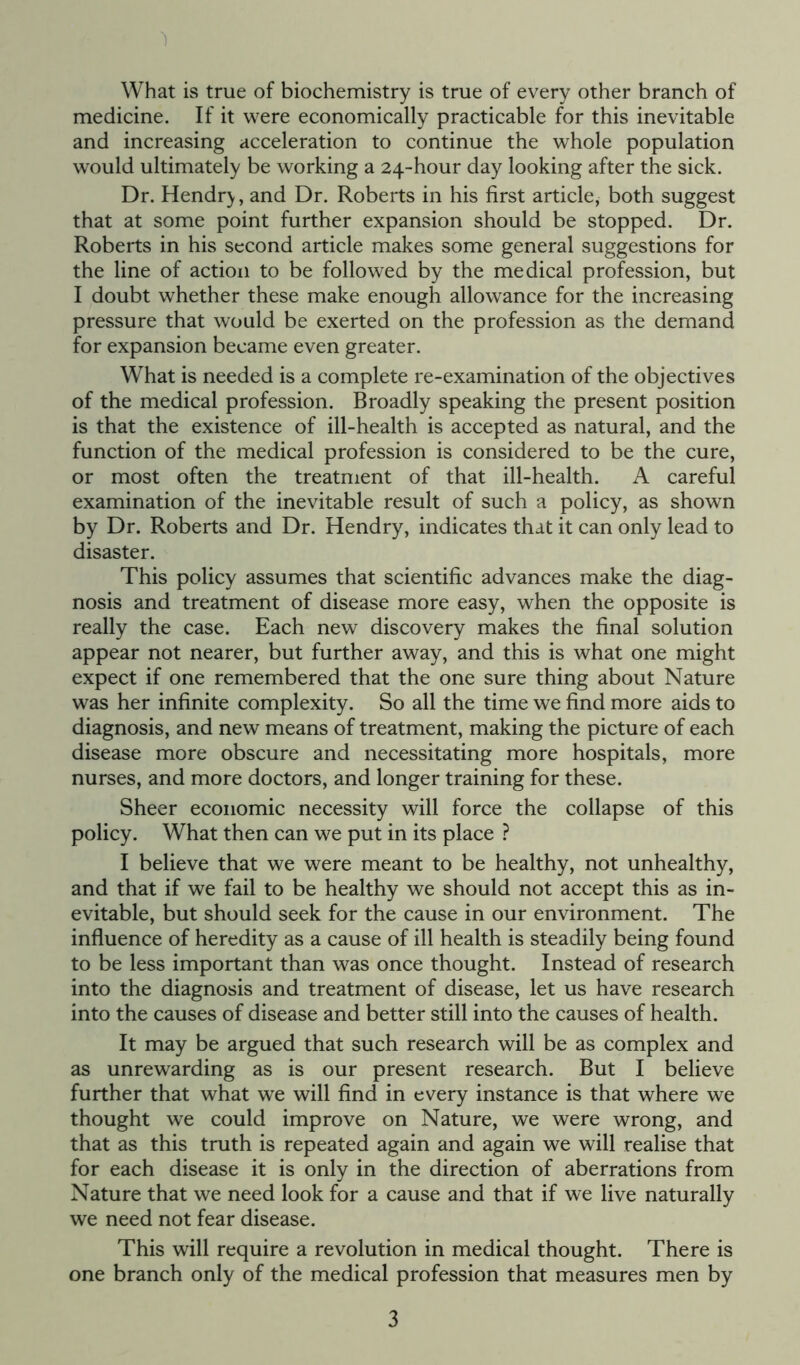 What is true of biochemistry is true of every other branch of medicine. If it were economically practicable for this inevitable and increasing acceleration to continue the whole population would ultimately be working a 24-hour day looking after the sick. Dr. Hendry, and Dr. Roberts in his first article, both suggest that at some point further expansion should be stopped. Dr. Roberts in his second article makes some general suggestions for the line of action to be followed by the medical profession, but I doubt whether these make enough allowance for the increasing pressure that would be exerted on the profession as the demand for expansion became even greater. What is needed is a complete re-examination of the objectives of the medical profession. Broadly speaking the present position is that the existence of ill-health is accepted as natural, and the function of the medical profession is considered to be the cure, or most often the treatment of that ill-health. A careful examination of the inevitable result of such a policy, as shown by Dr. Roberts and Dr. Hendry, indicates that it can only lead to disaster. This policy assumes that scientific advances make the diag- nosis and treatment of disease more easy, when the opposite is really the case. Each new discovery makes the final solution appear not nearer, but further away, and this is what one might expect if one remembered that the one sure thing about Nature was her infinite complexity. So all the time we find more aids to diagnosis, and new means of treatment, making the picture of each disease more obscure and necessitating more hospitals, more nurses, and more doctors, and longer training for these. Sheer economic necessity will force the collapse of this policy. What then can we put in its place ? I believe that we were meant to be healthy, not unhealthy, and that if we fail to be healthy we should not accept this as in- evitable, but should seek for the cause in our environment. The influence of heredity as a cause of ill health is steadily being found to be less important than was once thought. Instead of research into the diagnosis and treatment of disease, let us have research into the causes of disease and better still into the causes of health. It may be argued that such research will be as complex and as unrewarding as is our present research. But I believe further that what we will find in every instance is that where we thought we could improve on Nature, we were wrong, and that as this truth is repeated again and again we will realise that for each disease it is only in the direction of aberrations from Nature that we need look for a cause and that if we live naturally we need not fear disease. This will require a revolution in medical thought. There is one branch only of the medical profession that measures men by