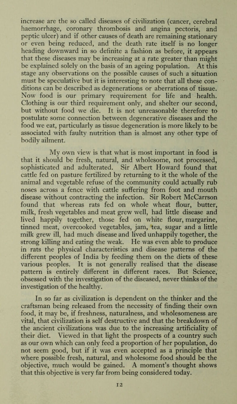 increase are the so called diseases of civilization (cancer, cerebral haemorrhage, coronary thrombosis and angina pectoris, and peptic ulcer) and if other causes of death are remaining stationary or even being reduced, and the death rate itself is no longer heading downward in so definite a fashion as before, it appears that these diseases may be increasing at a rate greater than might be explained solely on the basis of an ageing population. At this stage any observations on the possible causes of such a situation must be speculative but it is interesting to note that all these con- ditions can be described as degenerations or aberrations of tissue. Now food is our primary requirement for life and health. Clothing is our third requirement only, and shelter our second, but without food we die. It is not unreasonable therefore to postulate some connection between degenerative diseases and the food we eat, particularly as tissue degeneration is more likely to be associated with faulty nutrition than is almost any other type of bodily ailment. My own view is that what is most important in food is that it should be fresh, natural, and wholesome, not processed, sophisticated and adulterated. Sir Albert Howard found that cattle fed on pasture fertilized by returning to it the whole of the animal and vegetable refuse of the community could actually rub noses across a fence with cattle suffering from foot and mouth disease without contracting the infection. Sir Robert McCarrson found that whereas rats fed on whole wheat flour, butter, milk, fresh vegetables and meat grew well, had little disease and lived happily together, those fed on white flour, margarine, tinned meat, overcooked vegetables, jam, tea, sugar and a little milk grew ill, had much disease and lived unhappily together, the strong killing and eating the weak. He was even able to produce in rats the physical characteristics and disease patterns of the different peoples of India by feeding them on the diets of these various peoples. It is not generally realised that the disease pattern is entirely different in different races. But Science, obsessed with the investigation of the diseased, never thinks of the investigation of the healthy. In so far as civilization is dependent on the thinker and the craftsman being released from the necessity of finding their own food, it may be, if freshness, naturalness, and wholesomeness are vital, that civilization is self destructive and that the breakdown of the ancient civilizations was due to the increasing artificiality of their diet. Viewed in that light the prospects of a country such as our own which can only feed a proportion of her population, do not seem good, but if it was even accepted as a principle that where possible fresh, natural, and wholesome food should be the objective, much would be gained. A moment’s thought shows that this objective is very far from being considered today.