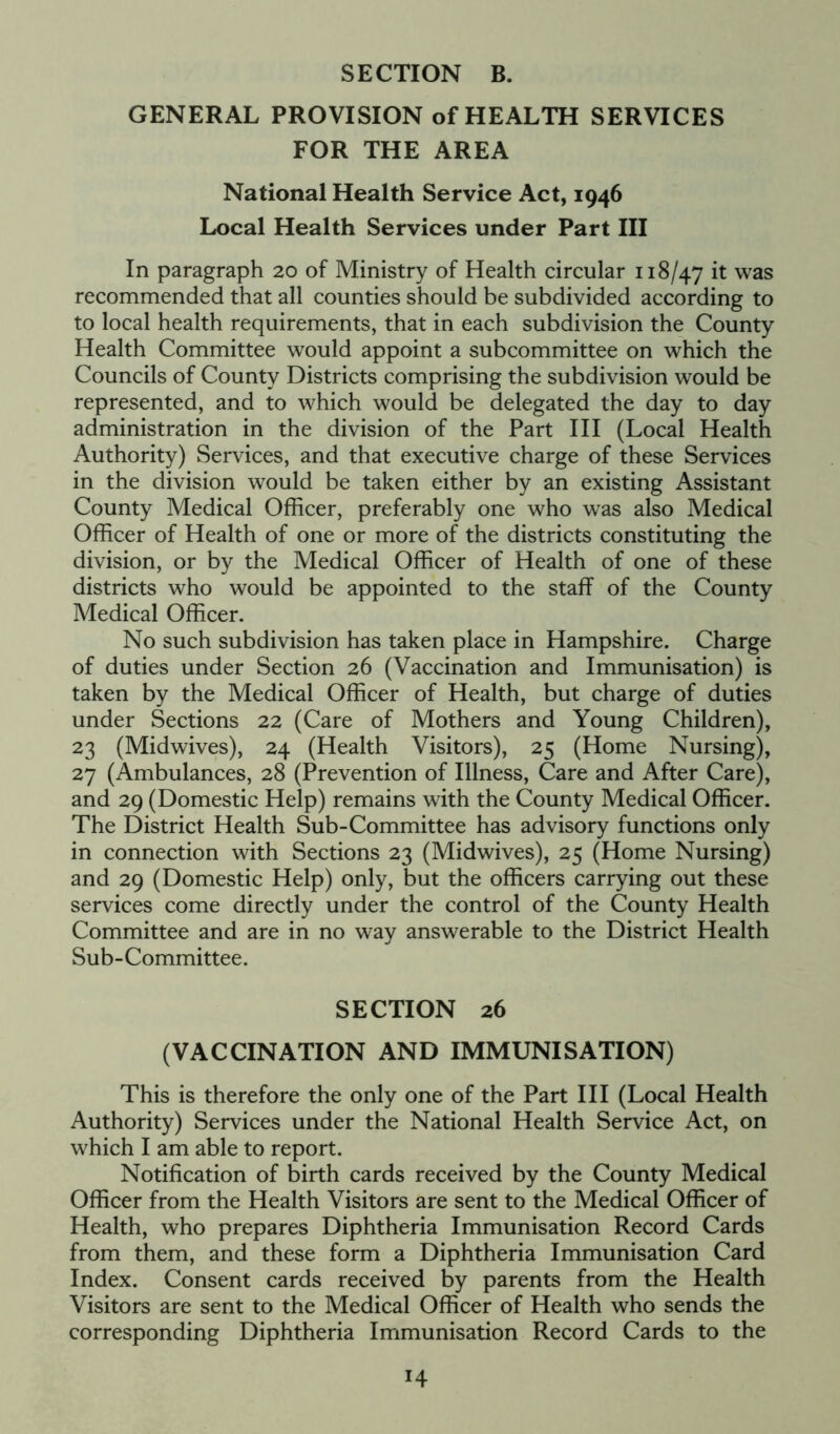 GENERAL PROVISION of HEALTH SERVICES FOR THE AREA National Health Service Act, 1946 Local Health Services under Part III In paragraph 20 of Ministry of Health circular 118/47 it was recommended that all counties should be subdivided according to to local health requirements, that in each subdivision the County Health Committee would appoint a subcommittee on which the Councils of County Districts comprising the subdivision would be represented, and to which would be delegated the day to day administration in the division of the Part III (Local Health Authority) Services, and that executive charge of these Services in the division would be taken either by an existing Assistant County Medical Officer, preferably one who was also Medical Officer of Health of one or more of the districts constituting the division, or by the Medical Officer of Health of one of these districts who would be appointed to the staff of the County Medical Officer. No such subdivision has taken place in Hampshire. Charge of duties under Section 26 (Vaccination and Immunisation) is taken by the Medical Officer of Health, but charge of duties under Sections 22 (Care of Mothers and Young Children), 23 (Midwives), 24 (Health Visitors), 25 (Home Nursing), 27 (Ambulances, 28 (Prevention of Illness, Care and After Care), and 29 (Domestic Help) remains with the County Medical Officer. The District Health Sub-Committee has advisory functions only in connection with Sections 23 (Midwives), 25 (Home Nursing) and 29 (Domestic Help) only, but the officers carrying out these services come directly under the control of the County Health Committee and are in no way answerable to the District Health Sub-Committee. SECTION 26 (VACCINATION AND IMMUNISATION) This is therefore the only one of the Part III (Local Health Authority) Services under the National Health Service Act, on which I am able to report. Notification of birth cards received by the County Medical Officer from the Health Visitors are sent to the Medical Officer of Health, who prepares Diphtheria Immunisation Record Cards from them, and these form a Diphtheria Immunisation Card Index. Consent cards received by parents from the Health Visitors are sent to the Medical Officer of Health who sends the corresponding Diphtheria Immunisation Record Cards to the