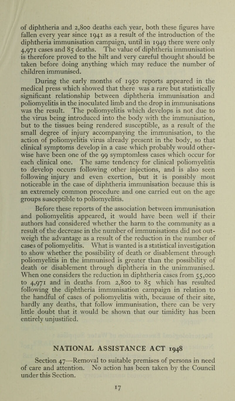 of diphtheria and 2,800 deaths each year, both these figures have fallen every year since 1941 as a result of the introduction of the diphtheria immunisation campaign, until in 1949 there were only 4,971 cases and 85 deaths. The value of diphtheria immunisation is therefore proved to the hilt and very careful thought should be taken before doing anything which may reduce the number of children immunised. During the early months of 1950 reports appeared in the medical press which showed that there was a rare but statistically significant relationship between diphtheria immunisation and poliomyelitis in the inoculated limb and the drop in immunisations was the result. The poliomyelitis which develops is not due to the virus being introduced into the body with the immunisation, but to the tissues being rendered susceptible, as a result of the small degree of injury accompanying the immunisation, to the action of poliomyelitis virus already present in the body, so that clinical symptoms develop in a case which probably would other- wise have been one of the 99 symptomless cases which occur for each clinical one. The same tendency for clinical poliomyelitis to develop occurs following other injections, and is also seen following injury and even exertion, but it is possibly most noticeable in the case of diphtheria immunisation because this is an extremely common procedure and one carried out on the age groups susceptible to poliomyelitis. Before these reports of the association between immunisation and poliomyelitis appeared, it would have been well if their authors had considered whether the harm to the community as a result of the decrease in the number of immunisations did not out- weigh the advantage as a result of the reduction in the number of cases of poliomyelitis. What is wanted is a statistical investigation to show whether the possibility of death or disablement through poliomyelitis in the immunised is greater than the possibility of death or disablement through diphtheria in the unimmunised. When one considers the reduction in diphtheria cases from 55,000 to 4,971 and in deaths from 2,800 to 85 which has resulted following the diphtheria immunisation campaign in relation to the handful of cases of poliomyelitis with, because of their site, hardly any deaths, that follow immunisation, there can be very little doubt that it would be shown that our timidity has been entirely unjustified. NATIONAL ASSISTANCE ACT 1948 Section 47—Removal to suitable premises of persons in need of care and attention. No action has been taken by the Council under this Section.