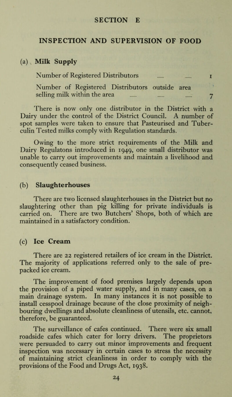 INSPECTION AND SUPERVISION OF FOOD (a) , Milk Supply Number of Registered Distributors I Number of Registered Distributors outside area selling milk within the area ...... 7 There is now only one distributor in the District with a Dairy under the control of the District Council. A number of spot samples were taken to ensure that Pasteurised and Tuber- culin Tested milks comply with Regulation standards. Owing to the more strict requirements of the Milk and Dairy Regulatons introduced in 1949, one small distributor was unable to carry out improvements and maintain a livelihood and consequently ceased business. (b) Slaughterhouses There are two licensed slaughterhouses in the District but no slaughtering other than pig killing for private individuals is carried on. There are two Butchers’ Shops, both of which are maintained in a satisfactory condition. (c) Ice Cream There are 22 registered retailers of ice cream in the District. The majority of applications referred only to the sale of pre- packed ice cream. The improvement of food premises largely depends upon the provision of a piped water supply, and in many cases, on a main drainage system. In many instances it is not possible to install cesspool drainage because of the close proximity of neigh- bouring dwellings and absolute cleanliness of utensils, etc. cannot, therefore, be guaranteed. The surveillance of cafes continued. There were six small roadside cafes which cater for lorry drivers. The proprietors were persuaded to carry out minor improvements and frequent inspection was necessary in certain cases to stress the necessity of maintaining strict cleanliness in order to comply with the provisions of the Food and Drugs Act, 1938.