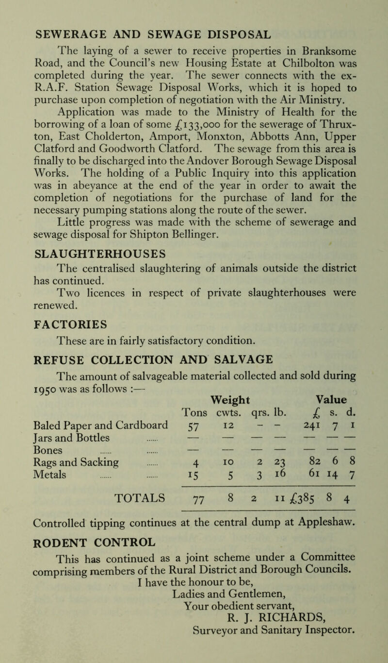 SEWERAGE AND SEWAGE DISPOSAL The laying of a sewer to receive properties in Branksome Road, and the Council’s new Housing Estate at Chilbolton was completed during the year. The sewer connects with the ex- R.A.F. Station Sewage Disposal Works, which it is hoped to purchase upon completion of negotiation with the Air Ministry. Application was made to the Ministry of Health for the borrowing of a loan of some £133,000 for the sewerage of Thrux- ton, East Cholderton, Amport, Monxton, Abbotts Ann, Upper Clatford and Goodworth Clatford. The sewage from this area is finally to be discharged into the Andover Borough Sewage Disposal Works. The holding of a Public Inquiry into this application was in abeyance at the end of the year in order to await the completion of negotiations for the purchase of land for the necessary pumping stations along the route of the sewer. Little progress was made with the scheme of sewerage and sewage disposal for Shipton Bellinger. SLAUGHTERHOUSES The centralised slaughtering of animals outside the district has continued. Two licences in respect of private slaughterhouses were renewed. FACTORIES These are in fairly satisfactory condition. REFUSE COLLECTION AND SALVAGE The amount of salvageable material collected and sold during 1950 was as follows :— Weight Value Tons cwts. qrs. lb. £ s. d. Baled Paper and Cardboard Jars and Bottles Bones Rags and Sacking Metals TOTALS Controlled tipping continues at the central dump at Appleshaw. 57 12 241 1 1 4 10 2 23 82 6 8 15 5 3 16 61 H 7 77 8 2 11 £385 8 4 RODENT CONTROL This has continued as a joint scheme under a Committee comprising members of the Rural District and Borough Councils. I have the honour to be, Ladies and Gentlemen, Your obedient servant, R. J. RICHARDS, Surveyor and Sanitary Inspector.