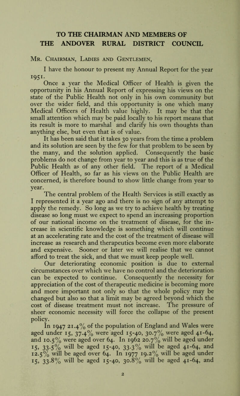 TO THE CHAIRMAN AND MEMBERS OF THE ANDOVER RURAL DISTRICT COUNCIL Mr. Chairman, Ladies and Gentlemen, I have the honour to present my Annual Report for the year I95I- Once a year the Medical Officer of Health is given the opportunity in his Annual Report of expressing his views on the state of the Public Health not only in his own community but over the wider field, and this opportunity is one which many Medical Officers of Health value highly. It may be that the small attention which may be paid locally to his report means that its result is more to marshal and clarify his own thoughts than anything else, but even that is of value. It has been said that it takes 30 years from the time a problem and its solution are seen by the few for that problem to be seen by the many, and the solution applied. Consequently the basic problems do not change from year to year and this is as true of the Public Health as of any other field. The report of a Medical Officer of Health, so far as his views on the Public Health are concerned, is therefore bound to show little change from year to year. The central problem of the Health Services is still exactly as I represented it a year ago and there is no sign of any attempt to apply the remedy. So long as we try to achieve health by treating disease so long must we expect to spend an increasing proportion of our national income on the treatment of disease, for the in- crease in scientific knowledge is something which will continue at an accelerating rate and the cost of the treatment of disease will increase as research and therapeutics become even more elaborate and expensive. Sooner or later we will realise that we cannot afford to treat the sick, and that we must keep people well. Our deteriorating economic position is due to external circumstances over which we have no control and the deterioration can be expected to continue. Consequently the necessity for appreciation of the cost of therapeutic medicine is becoming more and more important not only so that the whole policy may be changed but also so that a limit may be agreed beyond which the cost of disease treatment must not increase. The pressure of sheer economic necessity will force the collapse of the present policy. In 1947 21.4% of the population of England and Wales were aged under 15, 37.4% were aged 15-40, 30.7% were aged 41-64, and 10.5% were aged over 64. In 1962 20.7% will be aged under 15. 33-5% wil1 be aged IS-4°» 33-3% wil1 be aged 4I_b4> and 12.5% will be aged over 64. In 1977 19.2% will be aged under T5, 33.8% will be aged 15-40, 30.8% will be aged 41-64, and