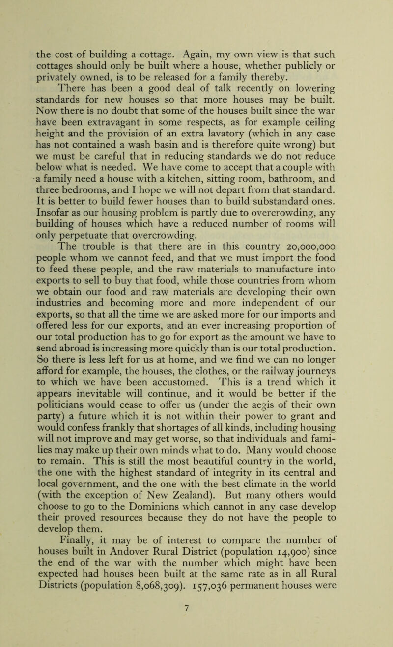 the cost of building a cottage. Again, my own view is that such cottages should only be built where a house, whether publicly or privately owned, is to be released for a family thereby. There has been a good deal of talk recently on lowering standards for new houses so that more houses may be built. Now there is no doubt that some of the houses built since the war have been extravagant in some respects, as for example ceiling height and the provision of an extra lavatory (which in any case has not contained a wash basin and is therefore quite wrong) but we must be careful that in reducing standards we do not reduce below what is needed. We have come to accept that a couple with a family need a house with a kitchen, sitting room, bathroom, and three bedrooms, and I hope we will not depart from that standard. It is better to build fewer houses than to build substandard ones. Insofar as our housing problem is partly due to overcrowding, any building of houses which have a reduced number of rooms will only perpetuate that overcrowding. The trouble is that there are in this country 20,000,000 people whom we cannot feed, and that we must import the food to feed these people, and the raw materials to manufacture into exports to sell to buy that food, while those countries from whom we obtain our food and raw materials are developing their own industries and becoming more and more independent of our exports, so that all the time we are asked more for our imports and offered less for our exports, and an ever increasing proportion of our total production has to go for export as the amount we have to send abroad is increasing more quickly than is our total production. So there is less left for us at home, and we find we can no longer afford for example, the houses, the clothes, or the railway journeys to which we have been accustomed. This is a trend which it appears inevitable will continue, and it would be better if the politicians would cease to offer us (under the aegis of their own party) a future which it is not within their power to grant and would confess frankly that shortages of all kinds, including housing will not improve and may get worse, so that individuals and fami- lies may make up their own minds what to do. Many would choose to remain. This is still the most beautiful country in the world, the one with the highest standard of integrity in its central and local government, and the one with the best climate in the world (with the exception of New Zealand). But many others would choose to go to the Dominions which cannot in any case develop their proved resources because they do not have the people to develop them. Finally, it may be of interest to compare the number of houses built in Andover Rural District (population 14,900) since the end of the war with the number which might have been expected had houses been built at the same rate as in all Rural Districts (population 8,068,309). 157,036 permanent houses were