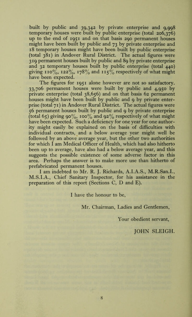 built by public and 39,342 by private enterprise and 9,998 temporary houses were built by public enterprise (total 206,376) up to the end of 1951 and on that basis 290 permanent houses might have been built by public and 73 by private enterprise and 18 temporary houses might have been built by public enterprise (total 381) in Andover Rural District. The actual figures were 319 permanent houses built by public and 89 by private enterprise and 32 temporary houses built by public enterprise (total 440) giving 110%, 122%, 178% and 115% respectively of what might have been expected. The figures for 1951 alone however are not so satisfactory. 33,706 permanent houses were built by public and 4,950 by private enterprise (total 38,656) and on that basis 62 permanent houses might have been built by public and 9 by private enter- prise (total 71) in Andover Rural District. The actual figures were 56 permanent houses built by public and 9 by private enterprise (total 65) giving 90%, 100% and 92% respectively of what might have been expected. Such a deficiency for one year for one author- ity might easily be explained on the basis of difficulties with individual contracts, and a below average year might well be followed by an above average year, but the other two authorities for which I am Medical Officer of Health, which had also hitherto been up to average, have also had a below average year, and this suggests the possible existence of some adverse factor in this area. Perhaps the answer is to make more use than hitherto of prefabricated permanent houses. I am indebted to Mr. R. J. Richards, A.I.A.S., M.R.San.I., M.S.I.A., Chief Sanitary Inspector, for his assistance in the preparation of this report (Sections C, D and E). I have the honour to be, Mr. Chairman, Ladies and Gentlemen, Your obedient servant, JOHN SLEIGH.