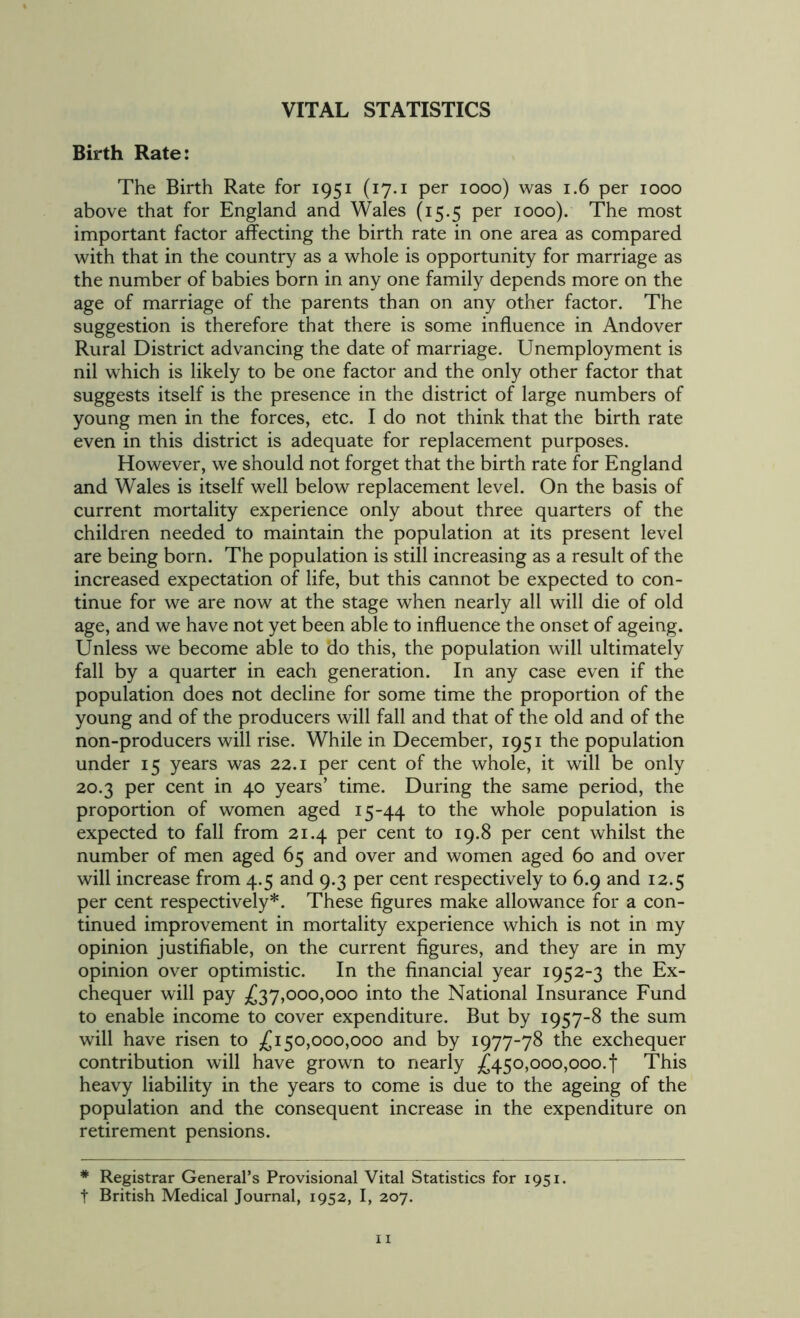 Birth Rate: The Birth Rate for 1951 (17.1 per 1000) was 1.6 per 1000 above that for England and Wales (15.5 per 1000). The most important factor affecting the birth rate in one area as compared with that in the country as a whole is opportunity for marriage as the number of babies born in any one family depends more on the age of marriage of the parents than on any other factor. The suggestion is therefore that there is some influence in Andover Rural District advancing the date of marriage. Unemployment is nil which is likely to be one factor and the only other factor that suggests itself is the presence in the district of large numbers of young men in the forces, etc. I do not think that the birth rate even in this district is adequate for replacement purposes. However, we should not forget that the birth rate for England and Wales is itself well below replacement level. On the basis of current mortality experience only about three quarters of the children needed to maintain the population at its present level are being born. The population is still increasing as a result of the increased expectation of life, but this cannot be expected to con- tinue for we are now at the stage when nearly all will die of old age, and we have not yet been able to influence the onset of ageing. Unless we become able to do this, the population will ultimately fall by a quarter in each generation. In any case even if the population does not decline for some time the proportion of the young and of the producers will fall and that of the old and of the non-producers will rise. While in December, 1951 the population under 15 years was 22.1 per cent of the whole, it will be only 20.3 per cent in 40 years’ time. During the same period, the proportion of women aged 15-44 to the whole population is expected to fall from 21.4 per cent to 19.8 per cent whilst the number of men aged 65 and over and women aged 60 and over will increase from 4.5 and 9.3 per cent respectively to 6.9 and 12.5 per cent respectively*. These figures make allowance for a con- tinued improvement in mortality experience which is not in my opinion justifiable, on the current figures, and they are in my opinion over optimistic. In the financial year 1952-3 the Ex- chequer will pay £37,000,000 into the National Insurance Fund to enable income to cover expenditure. But by 1957-8 the sum will have risen to £150,000,000 and by 1977-78 the exchequer contribution will have grown to nearly £450,000,0004 This heavy liability in the years to come is due to the ageing of the population and the consequent increase in the expenditure on retirement pensions. * Registrar General’s Provisional Vital Statistics for 1951. t British Medical Journal, 1952, I, 207.