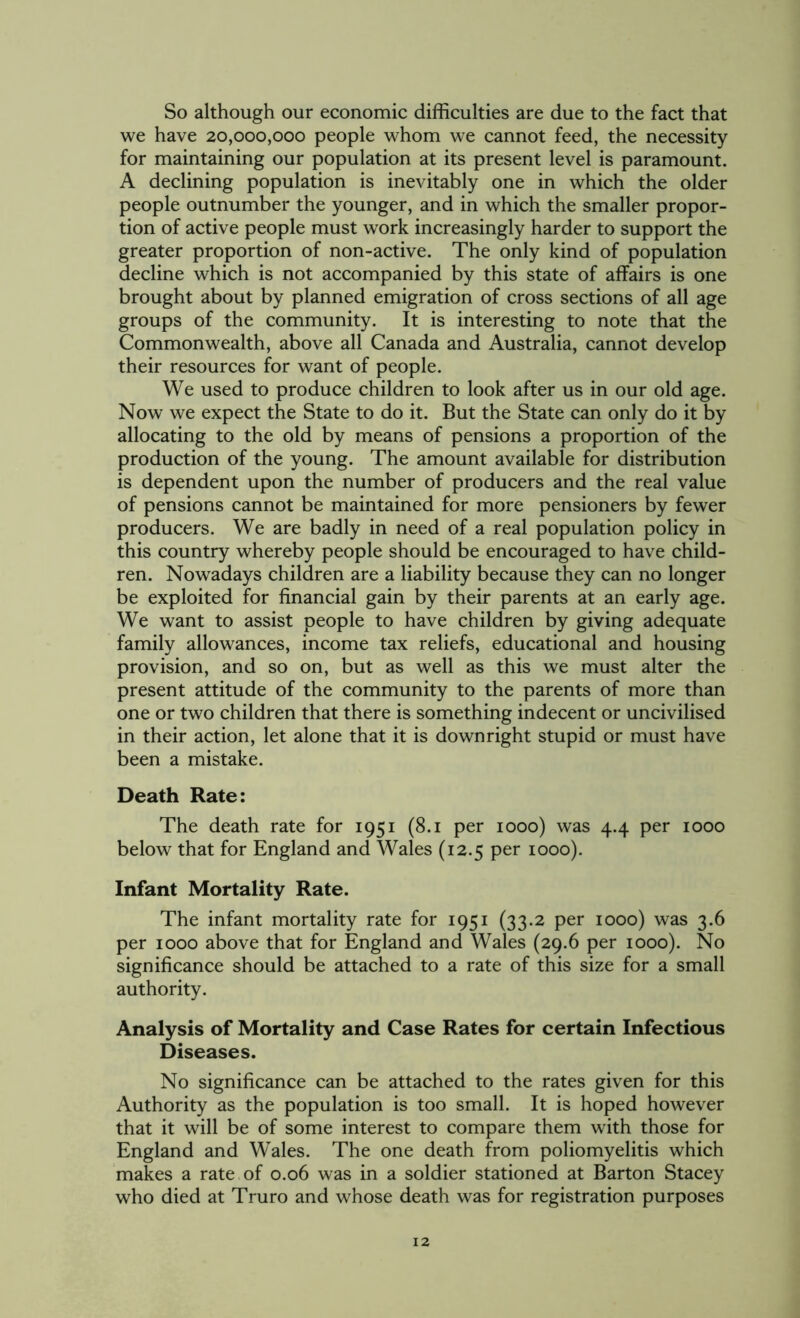 So although our economic difficulties are due to the fact that we have 20,000,000 people whom we cannot feed, the necessity for maintaining our population at its present level is paramount. A declining population is inevitably one in which the older people outnumber the younger, and in which the smaller propor- tion of active people must work increasingly harder to support the greater proportion of non-active. The only kind of population decline which is not accompanied by this state of affairs is one brought about by planned emigration of cross sections of all age groups of the community. It is interesting to note that the Commonwealth, above all Canada and Australia, cannot develop their resources for want of people. We used to produce children to look after us in our old age. Now we expect the State to do it. But the State can only do it by allocating to the old by means of pensions a proportion of the production of the young. The amount available for distribution is dependent upon the number of producers and the real value of pensions cannot be maintained for more pensioners by fewer producers. We are badly in need of a real population policy in this country whereby people should be encouraged to have child- ren. Nowadays children are a liability because they can no longer be exploited for financial gain by their parents at an early age. We want to assist people to have children by giving adequate family allowances, income tax reliefs, educational and housing provision, and so on, but as well as this we must alter the present attitude of the community to the parents of more than one or two children that there is something indecent or uncivilised in their action, let alone that it is downright stupid or must have been a mistake. Death Rate: The death rate for 1951 (8.1 per 1000) was 4.4 per 1000 below that for England and Wales (12.5 per 1000). Infant Mortality Rate. The infant mortality rate for 1951 (33.2 per 1000) was 3.6 per 1000 above that for England and Wales (29.6 per 1000). No significance should be attached to a rate of this size for a small authority. Analysis of Mortality and Case Rates for certain Infectious Diseases. No significance can be attached to the rates given for this Authority as the population is too small. It is hoped however that it will be of some interest to compare them with those for England and Wales. The one death from poliomyelitis which makes a rate of 0.06 was in a soldier stationed at Barton Stacey who died at Truro and whose death was for registration purposes