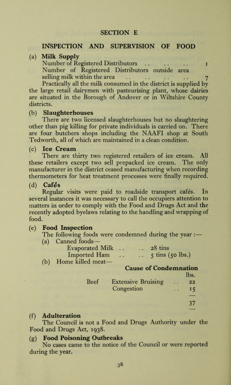 INSPECTION AND SUPERVISION OF FOOD (a) Milk Supply Number of Registered Distributors . . . . . . i Number of Registered Distributors outside area selling milk within the area . . . . . . . . 7 Practically all the milk consumed in the district is supplied by the large retail dairymen with pasteurising plant, whose dairies are situated in the Borough of Andover or in Wiltshire County districts. (b) Slaughterhouses There are two licensed slaughterhouses but no slaughtering other than pig killing for private individuals is carried on. There are four butchers shops including the NAAFI shop at South Tedworth, all of which are maintained in a clean condition. (c) Ice Cream There are thirty two registered retailers of ice cream. All these retailers except two sell prepacked ice cream. The only manufacturer in the district ceased manufacturing when recording thermometers for heat treatment processes were finally required. (d) Cafes Regular visits were paid to roadside transport cafes. In several instances it was necessary to call the occupiers attention to matters in order to comply with the Food and Drugs Act and the recently adopted byelaws relating to the handling and wrapping of food. (e) Food Inspection The following foods were condemned during the year :— (a) Canned foods— Evaporated Milk . . . . 28 tins Imported Ham . . -5 tins (50 lbs.) (b) Home killed meat— Cause of Condemnation lbs. Beef Extensive Bruising . . 22 Congestion 15 37 (f) Adulteration The Council is not a Food and Drugs Authority under the Food and Drugs Act, 1938. (g) Food Poisoning Outbreaks No cases came to the notice of the Council or were reported during the year.