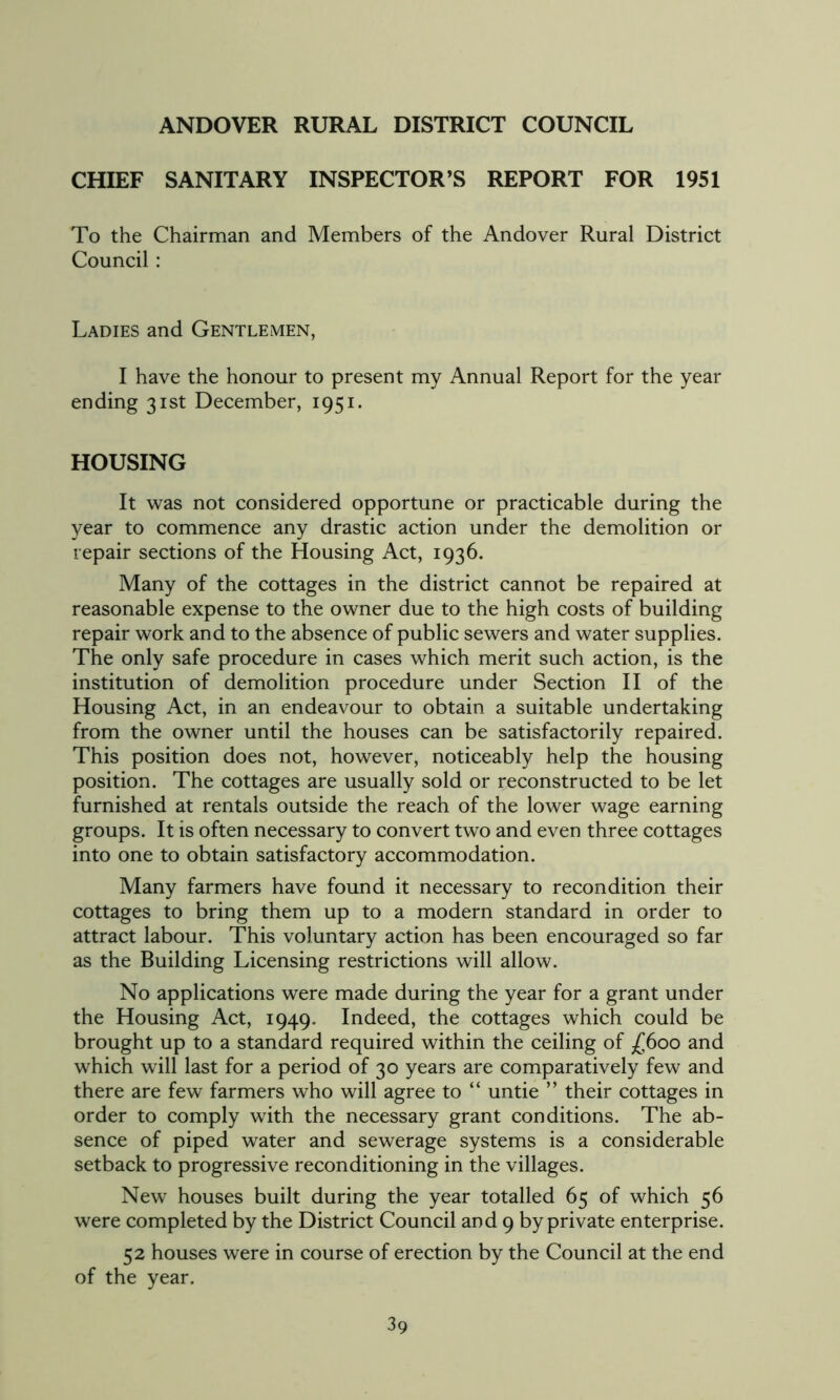 ANDOVER RURAL DISTRICT COUNCIL CHIEF SANITARY INSPECTOR’S REPORT FOR 1951 To the Chairman and Members of the Andover Rural District Council : Ladies and Gentlemen, I have the honour to present my Annual Report for the year ending 31st December, 1951. HOUSING It was not considered opportune or practicable during the year to commence any drastic action under the demolition or repair sections of the Housing Act, 1936. Many of the cottages in the district cannot be repaired at reasonable expense to the owner due to the high costs of building repair work and to the absence of public sewers and water supplies. The only safe procedure in cases which merit such action, is the institution of demolition procedure under Section II of the Housing Act, in an endeavour to obtain a suitable undertaking from the owner until the houses can be satisfactorily repaired. This position does not, however, noticeably help the housing position. The cottages are usually sold or reconstructed to be let furnished at rentals outside the reach of the lower wage earning groups. It is often necessary to convert two and even three cottages into one to obtain satisfactory accommodation. Many farmers have found it necessary to recondition their cottages to bring them up to a modern standard in order to attract labour. This voluntary action has been encouraged so far as the Building Licensing restrictions will allow. No applications were made during the year for a grant under the Housing Act, 1949. Indeed, the cottages which could be brought up to a standard required within the ceiling of £600 and which will last for a period of 30 years are comparatively few and there are few farmers who will agree to “ untie ” their cottages in order to comply with the necessary grant conditions. The ab- sence of piped water and sewerage systems is a considerable setback to progressive reconditioning in the villages. New houses built during the year totalled 65 of which 56 were completed by the District Council and 9 by private enterprise. 52 houses were in course of erection by the Council at the end of the year.