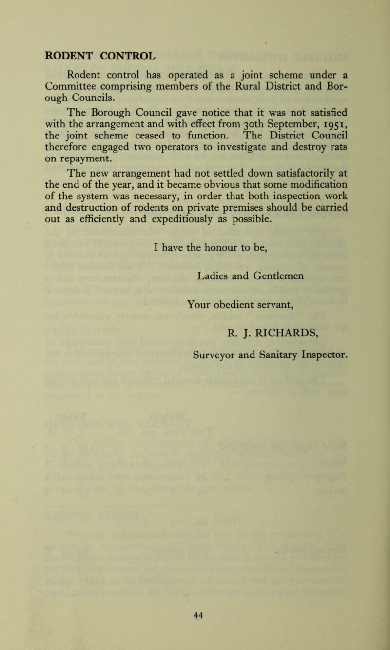 RODENT CONTROL Rodent control has operated as a joint scheme under a Committee comprising members of the Rural District and Bor- ough Councils. The Borough Council gave notice that it was not satisfied with the arrangement and with effect from 30th September, 1951, the joint scheme ceased to function. The District Council therefore engaged two operators to investigate and destroy rats on repayment. The new arrangement had not settled down satisfactorily at the end of the year, and it became obvious that some modification of the system was necessary, in order that both inspection work and destruction of rodents on private premises should be carried out as efficiently and expeditiously as possible. I have the honour to be, Ladies and Gentlemen Your obedient servant, R. J. RICHARDS, Surveyor and Sanitary Inspector.