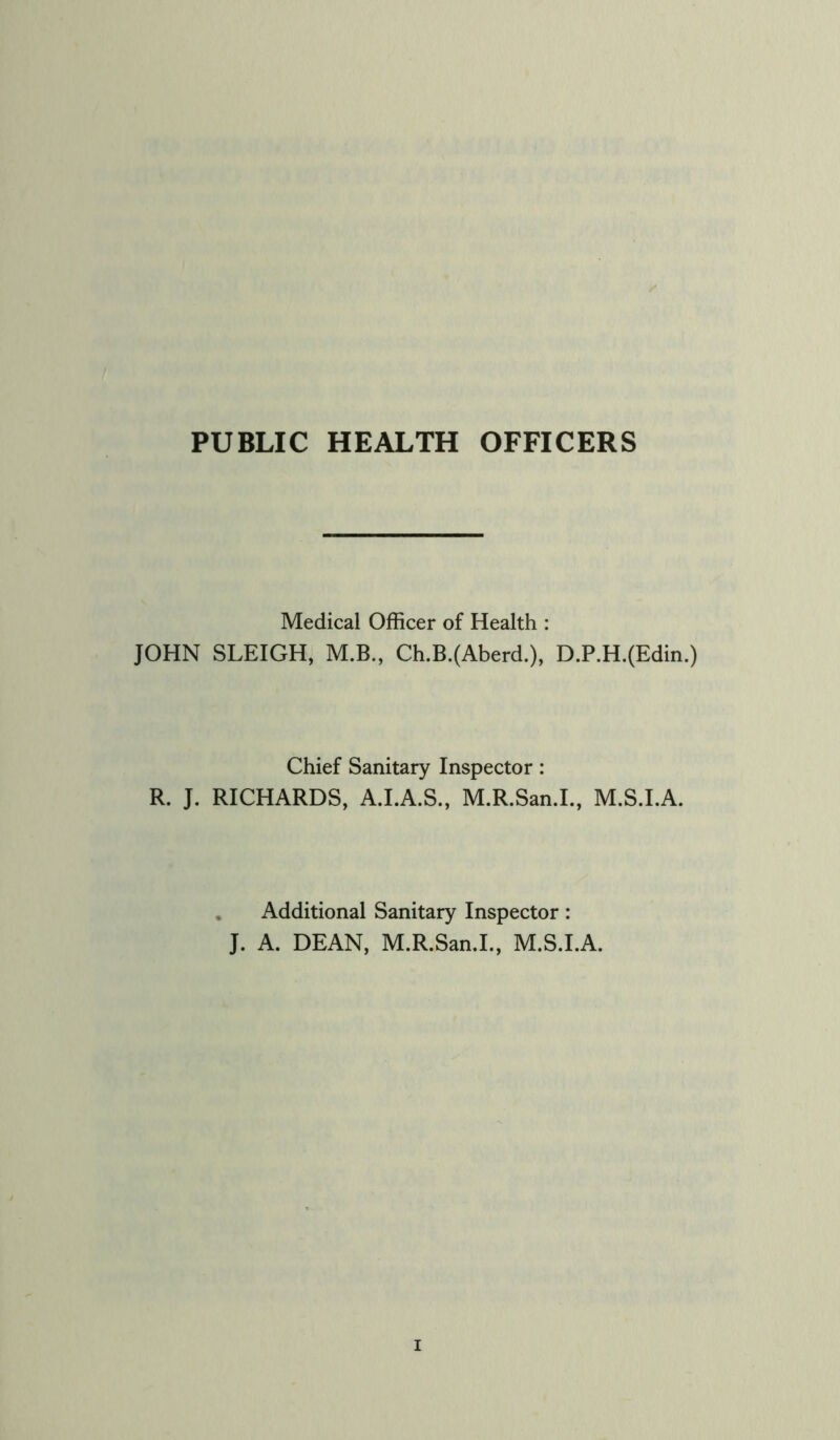 PUBLIC HEALTH OFFICERS Medical Officer of Health : JOHN SLEIGH, M.B., Ch.B.(Aberd.), D.P.H.(Edin.) Chief Sanitary Inspector: R. J. RICHARDS, A.I.A.S., M.R.San.I., M.S.I.A. Additional Sanitary Inspector: J. A. DEAN, M.R.San.I., M.S.I.A.