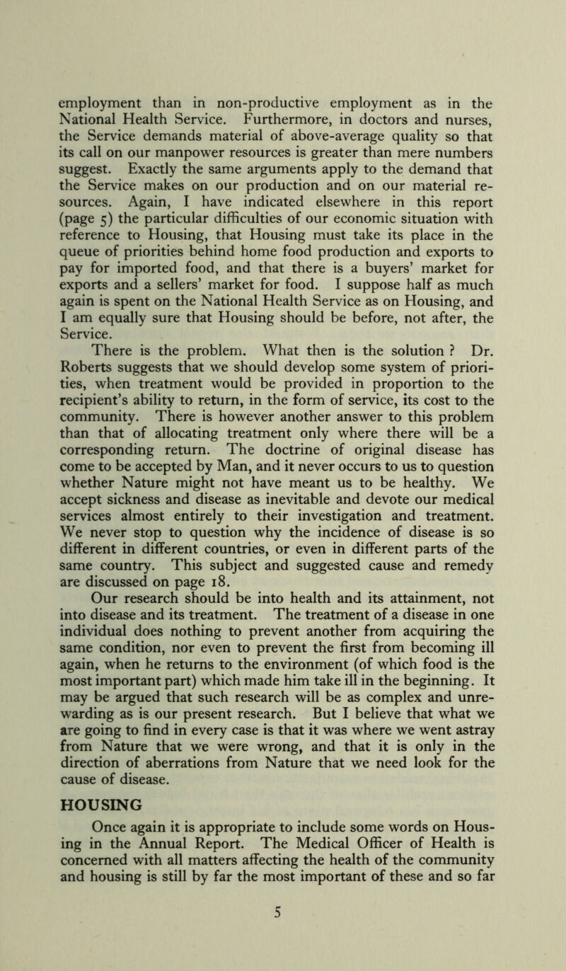 employment than in non-productive employment as in the National Health Service. Furthermore, in doctors and nurses, the Service demands material of above-average quality so that its call on our manpower resources is greater than mere numbers suggest. Exactly the same arguments apply to the demand that the Service makes on our production and on our material re- sources. Again, I have indicated elsewhere in this report (page 5) the particular difficulties of our economic situation with reference to Housing, that Housing must take its place in the queue of priorities behind home food production and exports to pay for imported food, and that there is a buyers’ market for exports and a sellers’ market for food. I suppose half as much again is spent on the National Health Service as on Housing, and I am equally sure that Housing should be before, not after, the Service. There is the problem. What then is the solution ? Dr. Roberts suggests that we should develop some system of priori- ties, when treatment would be provided in proportion to the recipient’s ability to return, in the form of service, its cost to the community. There is however another answer to this problem than that of allocating treatment only where there will be a corresponding return. The doctrine of original disease has come to be accepted by Man, and it never occurs to us to question whether Nature might not have meant us to be healthy. We accept sickness and disease as inevitable and devote our medical services almost entirely to their investigation and treatment. We never stop to question why the incidence of disease is so different in different countries, or even in different parts of the same country. This subject and suggested cause and remedy are discussed on page 18. Our research should be into health and its attainment, not into disease and its treatment. The treatment of a disease in one individual does nothing to prevent another from acquiring the same condition, nor even to prevent the first from becoming ill again, when he returns to the environment (of which food is the most important part) which made him take ill in the beginning. It may be argued that such research will be as complex and unre- warding as is our present research. But I believe that what we are going to find in every case is that it was where we went astray from Nature that we were wrong, and that it is only in the direction of aberrations from Nature that we need look for the cause of disease. HOUSING Once again it is appropriate to include some words on Hous- ing in the Annual Report. The Medical Officer of Health is concerned with all matters affecting the health of the community and housing is still by far the most important of these and so far