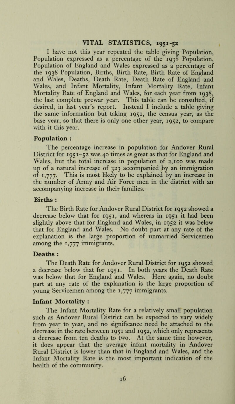 VITAL STATISTICS, 1951-52 I have not this year repeated the table giving Population, Population expressed as a percentage of the 1938 Population, Population of England and Wales expressed as a percentage of the 1938 Population, Births, Birth Rate, Birth Rate of England and Wales, Deaths, Death Rate, Death Rate of England and Wales, and Infant Mortality, Infant Mortality Rate, Infant Mortality Rate of England and Wales, for each year from 1938, the last complete prewar year. This table can be consulted, if desired, in last year’s report. Instead I include a table giving the same information but taking 1951, the census year, as the base year, so that there is only one other year, 1952, to compare with it this year. Population : The percentage increase in population for Andover Rural District for 1951-52 was 40 times as great as that for England and Wales, but the total increase in population of 2,100 was made up of a natural increase of 323 accompanied by an immigration of 1,777. This is most likely to be explained by an increase in the number of Army and Air Force men in the district with an accompanying increase in their families. Births : The Birth Rate for Andover Rural District for 1952 showed a decrease below that for 1951, and whereas in 1951 it had been slightly above that for England and Wales, in 1952 it was below that for England and Wales. No doubt part at any rate of the explanation is the large proportion of unmarried Servicemen among the 1,777 immigrants. Deaths : The Death Rate for Andover Rural District for 1952 showed a decrease below that for 1951. In both years the Death Rate was below that for England and Wales. Here again, no doubt part at any rate of the explanation is the large proportion of young Servicemen among the 1,777 immigrants. Infant Mortality : The Infant Mortality Rate for a relatively small population such as Andover Rural District can be expected to vary widely from year to year, and no significance need be attached to the decrease in the rate between 1951 and 1952, which only represents a decrease from ten deaths to two. At the same time however, it does appear that the average infant mortality in Andover Rural District is lower than that in England and Wales, and the Infant Mortality Rate is the most important indication of the health of the community.