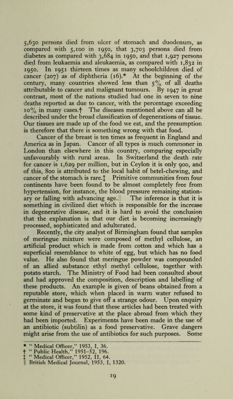 5,630 persons died from ulcer of stomach and duodenum, as compared with 5,100 in 1950, that 3,703 persons died from diabetes as compared with 3,684 in 1950, and that 1,927 persons died from leukaemia and aleukaemia, as compared with 1,832 in 1950. In 1951 thirteen times as many schoolchildren died of cancer (207) as of diphtheria (16).* At the beginning of the century, many countries showed less than 5% of all deaths attributable to cancer and malignant tumours. By 1947 in great contrast, most of the nations studied had one in seven to nine deaths reported as due to cancer, with the percentage exceeding 10% in many cases.f The diseases mentioned above can all be described under the broad classification of degenerations of tissue. Our tissues are made up of the food we eat, and the presumption is therefore that there is something wrong with that food. Cancer of the breast is ten times as frequent in England and America as in Japan. Cancer of all types is much commoner in London than elsewhere in this country, comparing especially unfavourably with rural areas. In Switzerland the death rate for cancer is 1,629 Per million, but in Ceylon it is only 900, and of this, 800 is attributed to the local habit of betel-chewing, and cancer of the stomach is rare. J Primitive communities from four continents have been found to be almost completely free from hypertension, for instance, the blood pressure remaining station- ary or falling with advancing age. 11 The inference is that it is something in civilized diet which is responsible for the increase in degenerative disease, and it is hard to avoid the conclusion that the explanation is that our diet is becoming increasingly processed, sophisticated and adulterated. Recently, the city analyst of Birmingham found that samples of meringue mixture were composed of methyl cellulose, an artificial product which is made from cotton and which has a superficial resemblance to wThite of egg, but which has no food value. He also found that meringue powder was compounded of an allied substance ethyl methyl cellulose, together with potato starch. The Ministry of Food had been consulted about and had approved the composition, description and labelling of these products. An example is given of beans obtained from a reputable store, which when placed in warm water refused to germinate and began to give off a strange odour. Upon enquiry at the store, it was found that these articles had been treated with some kind of preservative at the place abroad from which they had been imported. Experiments have been made in the use of an antibiotic (subtilin) as a food preservative. Grave dangers might arise from the use of antibiotics for such purposes. Some • “ Medical Officer,” 1953, I, 36. t “ Public Health,” 1951-52, 196. X “ Medical Officer,” 1952, II, 64. || British Medical Journal, 1953, I, 1320.
