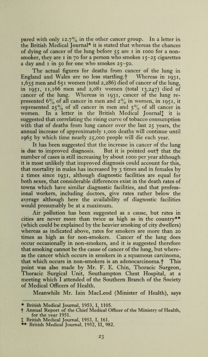pared with only 12.7% in the other cancer group. In a letter in the British Medical Journal* it is stated that whereas the chances of dying of cancer of the lung before 55 are 1 in 1000 for a non- smoker, they are 1 in 70 for a person who smokes 15-25 cigarettes a day and 1 in 50 for one who smokes 25-50. The actual figures for deaths from cancer of the lung in England and Wales are no less startling.! Whereas in 1931, 1,635 men anc^ 651 women (total 2,286) died of cancer of the lung, in 1951, 11,166 men and 2,081 women (total 13,247) died of cancer of the lung. Whereas in 1931, cancer of the lung re- presented 6% of all cancer in men and 2% in women, in 1951, it represented 25% of all cancer in men and 5% of all cancer in women. In a letter in the British Medical Journal! it is suggested that correlating the rising curve of tobacco consumption with that of deaths from lung cancer over the last 25 years, the annual increase of approximately 1,000 deaths will continue until 1965 by which time nearly 25,000 people will die each year. It has been suggested that the increase in cancer of the lung is due to improved diagnosis. But it is pointed outf that the number of cases is still increasing by about 1000 per year although it is most unlikely that improved diagnosis could account for this, that mortality in males has increased by 3 times and in females by 2 times since 1931, although diagnostic facilities are equal for both sexes, that considerable differences exist in the death rates of towns which have similar diagnostic facilities, and that profess- ional workers, including doctors, give rates rather below the average although here the availability of diagnostic facilities would presumably be at a maximum. Air pollution has been suggested as a cause, but rates in cities are never more than twice as high as in the country** (which could be explained by the heavier smoking of city dwellers) whereas as indicated above, rates for smokers are more than 20 times as high as for non-smokers. Cancer of the lung does occur occasionally in non-smokers, and it is suggested therefore that smoking cannot be the cause of cancer of the lung, but where- as the cancer which occurs in smokers in a squamous carcinoma, that which occurs in non-smokers is an adenocarcinoma.f This point was also made by Mr. F. E. Chin, Thoracic Surgeon, Thoracic Surgical Unit, Southampton Chest Hospital, at a meeting which I attended of the Southern Branch of the Society of Medical Officers of Health. Meanwhile Mr. Iain MacLeod (Minister of Health), says • British Medical Journal, 1953, I, 1105. f Annual Report of the Chief Medical Officer of the Ministry of Health, for the year 1951. t British Medical Journal, 1953, I, 161. •• British Medical Journal, 1952, II, 982.