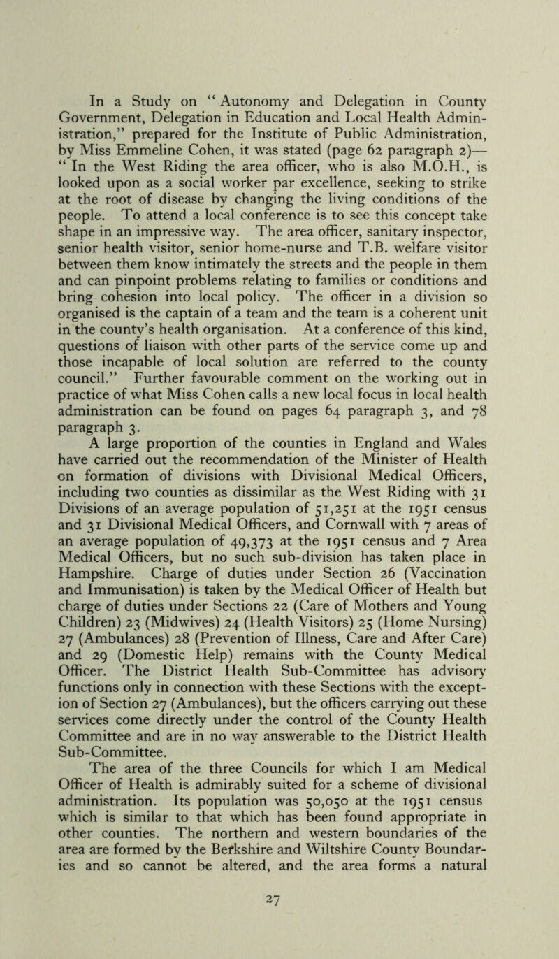 In a Study on “ Autonomy and Delegation in County Government, Delegation in Education and Local Health Admin- istration,” prepared for the Institute of Public Administration, by Miss Emmeline Cohen, it was stated (page 62 paragraph 2)— “In the West Riding the area officer, who is also M.O.H., is looked upon as a social worker par excellence, seeking to strike at the root of disease by changing the living conditions of the people. To attend a local conference is to see this concept take shape in an impressive way. The area officer, sanitary inspector, senior health visitor, senior home-nurse and T.B. welfare visitor between them know intimately the streets and the people in them and can pinpoint problems relating to families or conditions and bring cohesion into local policy. The officer in a division so organised is the captain of a team and the team is a coherent unit in the county’s health organisation. At a conference of this kind, questions of liaison with other parts of the service come up and those incapable of local solution are referred to the county council.” Further favourable comment on the working out in practice of what Miss Cohen calls a new local focus in local health administration can be found on pages 64 paragraph 3, and 78 paragraph 3. A large proportion of the counties in England and Wales have carried out the recommendation of the Minister of Health on formation of divisions with Divisional Medical Officers, including two counties as dissimilar as the West Riding with 31 Divisions of an average population of 51,251 at the 1951 census and 31 Divisional Medical Officers, and Cornwall with 7 areas of an average population of 49,373 at the 1951 census and 7 Area Medical Officers, but no such sub-division has taken place in Hampshire. Charge of duties under Section 26 (Vaccination and Immunisation) is taken by the Medical Officer of Health but charge of duties under Sections 22 (Care of Mothers and Young Children) 23 (Midwives) 24 (Health Visitors) 25 (Home Nursing) 27 (Ambulances) 28 (Prevention of Illness, Care and After Care) and 29 (Domestic Help) remains with the County Medical Officer. The District Health Sub-Committee has advisory functions only in connection with these Sections with the except- ion of Section 27 (Ambulances), but the officers carrying out these services come directly under the control of the County Health Committee and are in no way answerable to the District Health Sub-Committee. The area of the three Councils for which I am Medical Officer of Health is admirably suited for a scheme of divisional administration. Its population was 50,050 at the 1951 census which is similar to that which has been found appropriate in other counties. The northern and western boundaries of the area are formed by the Befkshire and Wiltshire County Boundar- ies and so cannot be altered, and the area forms a natural