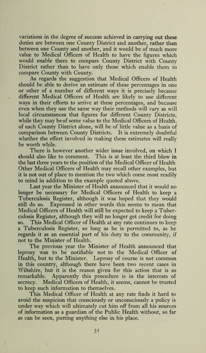 variations in the degree of success achieved in carrying out these duties are between one County District and another, rather than between one County and another, and it would be of much more value to Medical Officers of Health to have the figures which would enable them to compare County District with County District rather than to have only those which enable them to compare County with County. As regards the suggestion that Medical Officers of Health should be able to derive an estimate of these percentages in one or other of a number of different ways it is precisely because different Medical Officers of Health are likely to use different ways in their efforts to arrive at these percentages, and because even when they use the same way their methods will vary as will local circumstances that figures for different County Districts, while they may be of some value to the Medical Officers of Health, of each County District alone, will be of little value as a basis of comparison between County Districts. It is extremely doubtful whether the effort involved in making these estimates will really be worth while. There is however another wider issue involved, on which I should also like to comment. This is at least the third blow in the last three years to the position of the Medical Officer of Health Other Medical Officers of Health may recall other examples, but it is not out of place to mention the two which come most readily to mind in addition to the example quoted above. Last year the Minister of Health announced that it would no longer be necessary for Medical Officers of Health to keep a Tuberculosis Register, although it was hoped that they would still do so. Expressed in other words this seems to mean that Medical Officers of Health will still be expected to keep a Tuber- culosis Register, although they will no longer get credit for doing so. This Medical Officer of Health at any rate continues to keep a Tuberculosis Register, so long as he is permitted to, as he regards it as an essential part of his duty to the community, if not to the Minister of Health. The previous year the Minister of Health announced that leprosy was to be notifiable not to the Medical Officer of Health, but to the Minister. Leprosy of course is not common in this country, although there have been two recent cases in Wiltshire, but it is the reason given for this action that is so remarkable. Apparently this procedure is in the interests of secrecy. Medical Officers of Health, it seems, cannot be trusted to keep such information to themselves. This Medical Officer of Health at any rate finds it hard to avoid the suspicion that consciously or unconsciously a policy is under way which will ultimately cut him off from all his sources of information as a guardian of the Public Health without, so far as can be seen, putting anything else in his place. 3