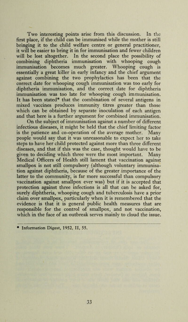 Two interesting points arise from this discussion. In the first place, if the child can be immunised while the mother is still bringing it to the child welfare centre or general practitioner, it will be easier to bring it in for immunisation and fewer children will be lost altogether. In the second place the possibility of combining diphtheria immunisation with whooping cough immunisation becomes much greater. Whooping cough is essentially a great killer in early infancy and the chief argument against combining the two prophylactics has been that the correct date for whooping cough immunisation was too early for diphtheria immunisation, and the correct date for diphtheria immunisation was too late for whooping cough immunisation. It has been stated* that the combination of several antigens in mixed vaccines produces immunity titres greater than those which can be obtained by separate inoculation of each antigen and that here is a further argument for combined immunisation. On the subject of immunisation against a number of different infectious diseases, it might be held that the chief limiting factor is the patience and co-operation of the average mother. Many people would say that it was unreasonable to expect her to take steps to have her child protected against more than three different diseases, and that if this was the case, thought would have to be given to deciding which three were the most important. Many Medical Officers of Health still lament that vaccination against smallpox is not still compulsory (although voluntary immunisa- tion against diphtheria, because of the greater importance of the latter to the community, is far more successful than compulsory vaccination against smallpox ever was) but if it is accepted that protection against three infections is all that can be asked for, surely diphtheria, whooping cough and tuberculosis have a prior claim over smallpox, particularly when it is remembered that the evidence is that it is general public health measures that are responsible for the control of smallpox, and not vaccination, which in the face of an outbreak serves mainly to cloud the issue. • Information Digest, 1952, II, 55.