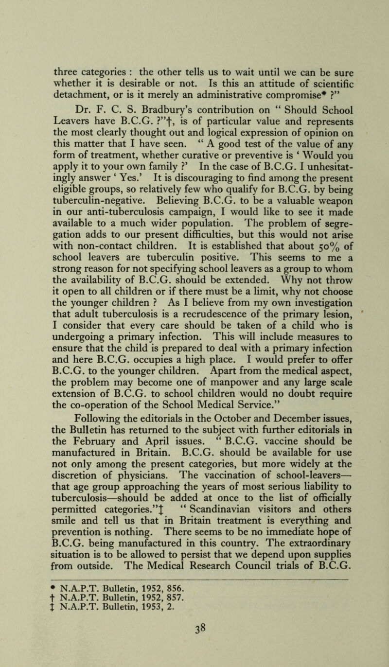 three categories : the other tells us to wait until we can be sure whether it is desirable or not. Is this an attitude of scientific detachment, or is it merely an administrative compromise* ?” Dr. F. C. S. Bradbury’s contribution on “ Should School Leavers have B.C.G. ?”f, is of particular value and represents the most clearly thought out and logical expression of opinion on this matter that I have seen. “ A good test of the value of any form of treatment, whether curative or preventive is ‘ Would you apply it to your own family ?’ In the case of B.C.G. I unhesitat- ingly answer ‘ Yes.’ It is discouraging to find among the present eligible groups, so relatively few who qualify for B.C.G. by being tuberculin-negative. Believing B.C.G. to be a valuable weapon in our anti-tuberculosis campaign, I would like to see it made available to a much wider population. The problem of segre- gation adds to our present difficulties, but this would not arise with non-contact children. It is established that about 50% of school leavers are tuberculin positive. This seems to me a strong reason for not specifying school leavers as a group to whom the availability of B.C.G. should be extended. Why not throw it open to all children or if there must be a limit, why not choose the younger children ? As I believe from my own investigation that adult tuberculosis is a recrudescence of the primary lesion, I consider that every care should be taken of a child who is undergoing a primary infection. This will include measures to ensure that the child is prepared to deal with a primary infection and here B.C.G. occupies a high place. I would prefer to offer B.C.G. to the younger children. Apart from the medical aspect, the problem may become one of manpower and any large scale extension of B.C.G. to school children would no doubt require the co-operation of the School Medical Service.” Following the editorials in the October and December issues, the Bulletin has returned to the subject with further editorials in the February and April issues. “ B.C.G. vaccine should be manufactured in Britain. B.C.G. should be available for use not only among the present categories, but more widely at the discretion of physicians. The vaccination of school-leavers— that age group approaching the years of most serious liability to tuberculosis—should be added at once to the list of officially permitted categories.”! “ Scandinavian visitors and others smile and tell us that in Britain treatment is everything and prevention is nothing. There seems to be no immediate hope of B.C.G. being manufactured in this country. The extraordinary situation is to be allowed to persist that we depend upon supplies from outside. The Medical Research Council trials of B.C.G. * N.A.P.T. Bulletin, 1952, 856. t N.A.P.T. Bulletin, 1952, 857. t N.A.P.T. Bulletin, 1953, 2.