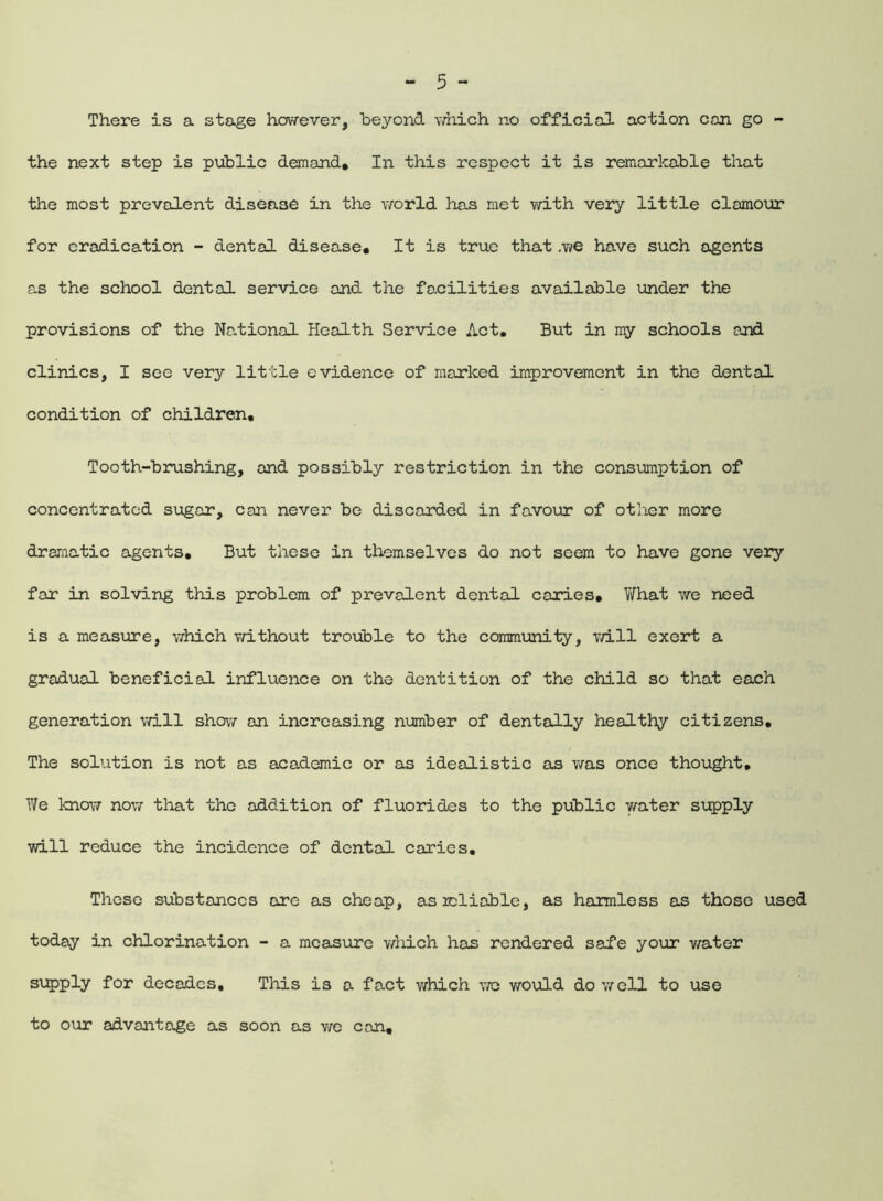 There is a stage however, beyond which no official action con go - the next step is public demand* In this respect it is remarkable that the most prevalent disease in the world has met with very little clamour for eradication - dental disease* It is true that we have such agents as the school dental service and the facilities available under the provisions of the National Health Service Act. But in my schools and clinics, I see very little evidence of marked improvement in the dental condition of children. Tooth-brushing, and possibly restriction in the consumption of concentrated sugar, can never be discarded in favour of other more dramatic agents. But these in themselves do not seem to have gone very far in solving this problem of prevalent dental caries* What we need is a measure, which without trouble to the community, will exert a gradual beneficial influence on the dentition of the child so that each generation will show an increasing number of dentally healthy citizens. The solution is not as academic or as idealistic as was once thought. We know now that the addition of fluorides to the public water supply will reduce the incidence of dental caries. These substances are as cheap, as reliable, as harmless as those used today in chlorination - a measure which has rendered safe your water supply for decades. This is a fact which we would do well to use to our advantage as soon as we can.