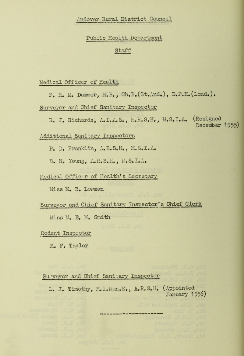 Public Health Department Staff Medical Officer of Health P. H. M* Dummer, M.B., Ch.B.(St.And.), D.P.H. (Lond.) Surveyor and Chief Sanitary Inspector R. J. Richards, A.I.A.S., M.R.S.H., M.S.I.A. (Resi (Resigned December 1955) .dditional Sanitary Inspectors P. D. Franklin, A.R.S.H#, M.S.I.A. Medical Officer of Health*s Secretary Miss M. B. Lov/man Surveyor and Chief Sanitary Inspector’s Chief Clerk Miss M, E. M. Smith Rodent Inspector M. F. Taylor Surveyor and Chief Sanitary Inspector L. J. Timothy, M.I.Mun.E., A.R.S,H. (Appointed January 195&)