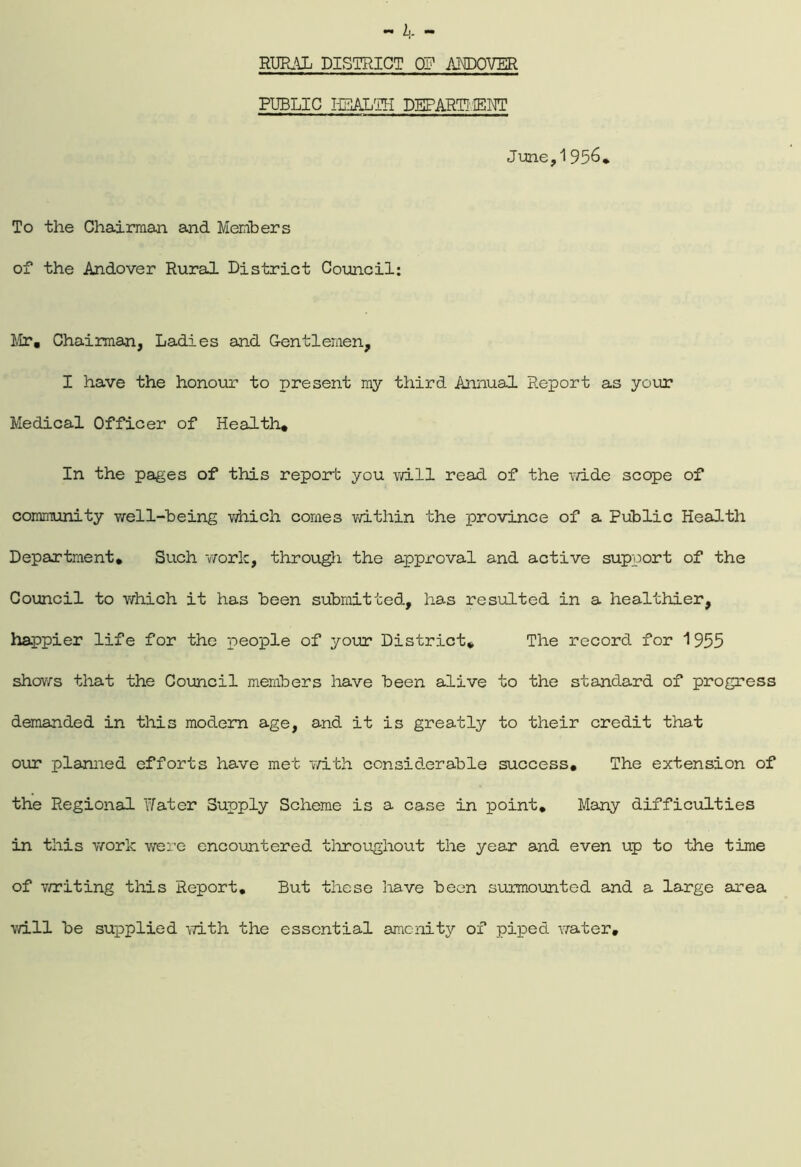 L- RURAL DISTRICT OP ANDOVER PUBLIC HEALTH DEPARTi'.IENT June,1956* To the Chairman and Members of the Andover Rural District Council: Mr. Chairman, Ladies and Gentlemen, I have the honour to present my third Annual Report as your Medical Officer of Health. In the pages of this report you mil read of the wide scope of community well-being which comes within the province of a Public Health Department. Such work, through the approval and active support of the Council to which it has been submitted, has resulted in a healthier, happier life for the people of your District. The record for 1955 shows that the Council members have been alive to the standard of progress demanded in this modern age, and it is greatly to their credit that our planned efforts have met with considerable success. The extension of the Regional Water Supply Scheme is a case in point. Many difficulties in this work were encountered throughout the year and even up to the time of writing this Report. But these have been surmounted and a large area will be supplied with the essential amenity of piped water.